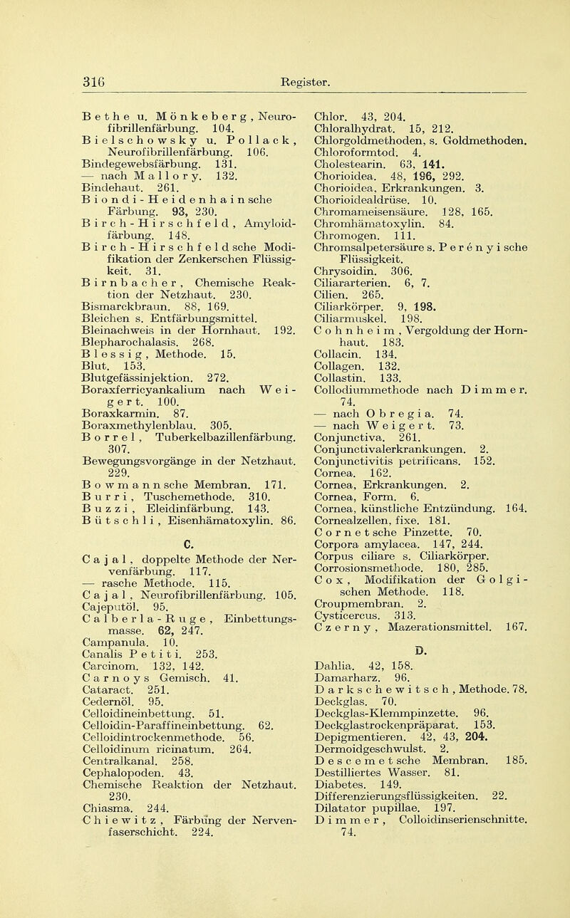 Bethe u. Mönkeberg, Neuro- fibrillenfärbung. 104. Bielschowsky u. Pollack, Neurofibrillenfärbung. 106. Bindegewebsfärbung. 131. — nach M a 11 o r y. 132. Bindehaut. 261. Biondi-Heidenhain sehe Färbung. 93, 230. Birch-Hirschfeld, Amyloid- färbung. 148. Birch-Hirschfeld sehe Modi- fikation der Zenkerschen Flüssig- keit. 31. Birnbacher, Chemische Reak- tion der Netzhaut. 230. Bismarckbraun. 88, 169. Bleichen s. Entfärbungsmittel. Bleinachweis in der Hornhaut. 192. Blepharochalasis. 268. B 1 e s s i g , Methode. 15. Blut. 153. Blutgefässinjektion. 272. Boraxferricyankalium nach Wei- gert. 100. Boraxkarmin. 87. Boraxmethylenblau. 305. Borrel, Tuberkelbazillenfärbung. 307. Bewegungsvorgänge in der Netzhaut. 229. B o w m a n n sehe Membran. 171. Burri , Tuschemethode. 310. B u z z i , Eleidinfärbung. 143. Bütschli, Eisenhämatoxylin. 86. C. C a j a 1 , doppelte Methode der Ner- venfärbung. 117. — rasche Methode. 115. C a j a 1 , Neurofibrillenfärbung. 105. Cajeputöl. 95. Calberla-Ruge, Einbettungs- masse. 62, 247. Campanula. 10. Canalis P e t i t i. 253. Carcinom. 132, 142. Carnoys Gemisch. 41. Cataract. 251. Cedernöl. 95. Celloidineinbettung. 51. Celloidin-Paraffineinbettung. 62. Celloidintrockenmethode. 56. Celloidinum ricinatum. 264. Centraikanal. 258. Cephalopoden. 43. Chemische Reaktion der Netzhaut. 230. Chiasma. 244. C h i e w i t z , Färbimg der Nerven- faserschicht. 224. Chlor. 43, 204. Chloralhydrat. 15, 212. Chlorgoldmethoden, s. Goldmethoden. Chloroformtod. 4. Cholestearin. 63, 141. Chorioidea. 48, 196, 292. Chorioidea. Erkrankungen. 3. Chorioidealdrüse. 10. Chromameisensäure. 128, 165. Chromhämatoxylin. 84. Chro mögen. 111. Chromsalpetersäure s. Perenyi sehe Flüssigkeit. Chrysoidin. 306. Ciliararterien. 6, 7. Cilien. 265. Ciliiirkörper. 9, 198. Ciliarmuskel. 198. C o h n h e i m , Vergoldung der Horn- haut. 183. Collacin. 134. Collagen. 132. Collastin. 133. Collodiummethode nach D i m m e r. 74. — nach O b r e g i a. 74. — nach Weigert. 73. Conjunctiva. 261. Conjunctivalerkrankungen. 2. Conjunctivitis petrificans. 152. Cornea. 162. Cornea, Erkrankungen. 2. Cornea, Form. 6. Cornea, künstliche Entzündiing. 164. Cornealzellen, fixe. 181. C o r n e t sehe Pinzette. 70. Corpora amylacea. 147, 244. Corpus ciliare s. Cüiarkörper. Corrosionsmethode. 180, 285. C o x , Modifikation der G o 1 g i - sehen Methode. 118. Croupmembran. 2. Cysticercus. 313. C z e r n y , Mazerationsmittel. 167. D. Dahlia. 42, 158. Damarharz. 96. Darkschewitsch, Methode. 78. Deckglas. 70. Deckglas-Klemmpinzette. 96. Deckglastrockenpräparat. 153. Depigmentieren. 42, 43, 204. Dermoidgeschwulst. 2. Descemet sehe Membran. 185. Destilliertes Wasser. 81. Diabetes. 149. Differenzierungsflüssigkeiten. 22. Dilatator pupillae. 197. D i m m e r , Colloidinserienschnitte. 74.