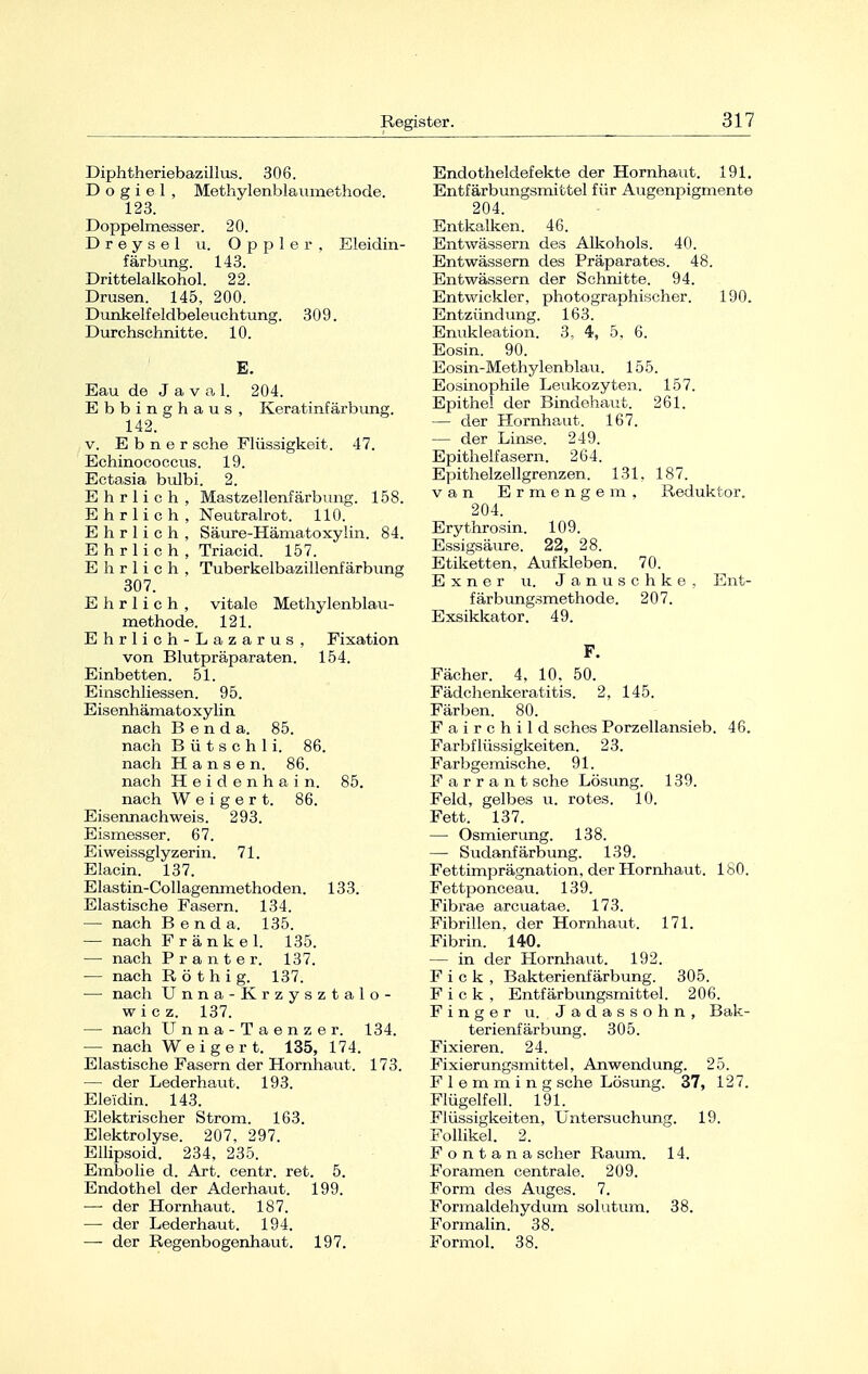 Diphtheriebazillus. 306. D o g i e 1 , Methylenblaumethode. 123. Doppelmesser. 20. Dreysel u. Oppler, Eleidin- färbung. 143. Drittelalkohol. 22. Drusen. 145, 200. Dunkelfeldbeleuchtung. 309. Durchschnitte. 10. E. Eau de Javal. 204. Ebbinghaus, Keratinfärbung. 142. v. Ebner sehe Flüssigkeit. 47. Echinococcus. 19. Ectasia bulbi. 2. Ehrlich, Mastzellenfärbung. 158. Ehrlich, Neutralrot. 110. Ehrlich, Säure-Hämatoxylin. 84. Ehrlich , Triacid. 157. Ehrlich, Tuberkelbazillenfärbung 307. Ehrlich, vitale Methylenblau- methode. 121. Ehrlich-Lazarus, Fixation von Blutpräparaten. 154. Einbetten. 51. Einschliessen. 95. Eisenhämatoxylin nach B e n d a. 85. nach B ü t s c h 1 i. 86. nach Hansen. 86. nach H e i d e n h a i n. 85. nach Weigert. 86. Ei M'imachweis. 293. Eismesser. 67. Eiweissglyzerin. 71. Elacin. 137. Elastin-Collagenmethoden. 133. Elastische Fasern. 134. — nach Benda. 135. — nach Fränkel. 135. — nach Pranter. 137. — nach Röthig. 137. — nach Unna-Krzysztalo- wiez. 137. — nach Unna-Taenzer. 134. — nach Weigert. 135, 174. Elastische Fasern der Hornhaut. 173. — der Lederhaut. 193. Eleidin. 143. Elektrischer Strom. 163. Elektrolyse. 207, 297. Ellipsoid. 234, 235. Embolie d. Art. centr. ret. 5. Endothel der Aderhaut. 199. —■ der Hornhaut. 187. — der Lederhaut. 194. — der Regenbogenhaut. 197. Endotheldefekte der Hornhaut. 191. Entfärbungsmittel für Augenpigmente 204. Entkalken. 46. Entwässern des Alkohols. 40. Entwässern des Präparates. 48. Entwässern der Schnitte. 94. Entwickler, photographischer. 190. Entzündung. 163. Enukleation. .3, 4, 5, 6. Eosin. 90. Eosin-Methylenblau. 155. Eosinophile Leukozyten. 157. Epithel der Bindehaut. 261. — der Hornhaut. 167. — der Linse. 249. Epithelfasern. 264. Epithelzellgrenzen. 131. 187. van Ermengem, Reduktor. 204. Erythrosin. 109. Essigsäure. 22, 28. Etiketten, Aufkleben. 70. Exner u. Januschke, Ent- färbungsmethode. 207. Exsikkator. 49. F. Fächer. 4, 10, 50. Fädchenkeratitis. 2, 145. Färben. 80. Fairchild sches Porzellansieb. 46. Farbflüssigkeiten. 23. Farbgemische. 91. F a r r a n t sehe Lösung. 139. Feld, gelbes u. rotes. 10. Fett. 137. — Osmierung. 138. — Sudanfärbung. 139. Fettimprägnation, der Hornhaut. 180. Fettponceau. 139. Fibrae arcuatae. 173. Fibrillen, der Hornhaut. 171. Fibrin. 140. — in der Hornhaut. 192. F i c k , Bakterienfärbung. 305. F i c k , Entfärbungsmittel. 206. Finger u. Jadassohn, Bak- terienfärbung. 305. Fixieren. 24. Fixierungsmittel, Anwendung. 25. F 1 e m m i n g sehe Lösung. 37, 127. Flügelfell. 191. Flüssigkeiten, Untersuchung. 19. Follikel. 2. F o n t a n a scher Raum. 14. Foramen centrale. 209. Form des Auges. 7. Formaldehydum solutum. 38. Formalin. 38. Formol. 38.