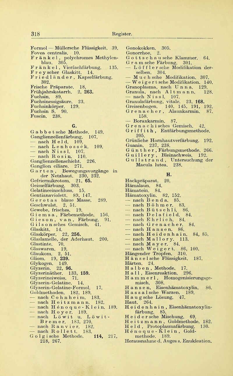 Formol — Müllersche Flüssigkeit. 39. Fovea centralis. 10. Frankel, polychromes Methylen- blau. 305. Frankel, Vierfachfärbimg. 135. Frey scher Glaskitt. 14. Friedländer, Kapselfärbung. 302. Frische Präparate. 18. Frühjahrskatarrh. 2, 263. Fuchsin. 89. Fuchsinkörper. Fuchsin S. 9f Fuscin. 238. G a b b e t sehe Methode. 149. Ganglienzellenfärbung. 107. — nach Held. 109. — nach Lenhossek. 109. — nach N i s s 1. 107. — nach R o s i n. 110. Ganglienzellenschicht. 226. Ganglion ciliare. 271. Garten, Bewegungsvorgänge in der Netzhaut. 230, 232. Gefriermikrotom. 21, 65. Geisseifärbung. 303. Gelatineeinschluss. 15. Gentianaviolett. 89, 147. G e r o t a s blaue Masse. 289. Geschwulst. 2, 51. Gewebe, frisches. 19. Giemsa, Färbemethode. 156. Gieson, van, Färbung. 91. G i 1 s o n sches Gemisch. 41. Ginskitt. 14. Glaskörper. 22, 256. Glaslamelle, der Aderhaut. 200. Glastinte. 70. Glaswaren. 19. Glaukom. 2, 51. Gliom. 19, 239. Glykogen. 149. Glyzerin. 22, 96. Glyzerinäther. 133, 159. Glyzerinei weiss. 71. Glyzerin-Gelatine. 14. < Uyzerin-Gelatine-Formol. 17. Goldmethoden. 182, 189. — nach C o h n h e i m. 183. — nach Heitzmann. 182. — nach Henoque-Klein. 189. — nach H o y e r. 189. — nach Löwit u. Löwit- Bremer. 183, 270. — nach ftanvier. 182. — nach Rollett. 183. G o 1 g i sehe Methode. 114, 217, 218, 267. Gonokokken. 305. Gonorrhoe. 2. Gottschau sehe Klammer. 64. Gram sehe Färbung. 301. — Löffler sehe Modifikation der- selben. 304. — Much sehe Modifikation. 307. — Weigert sehe Modifikation. 140. Granoplasma, nach Unna. 129. Granula, nach A 11 m a n n. 128. — nach Nissl. 107. Granulafärbung, vitale. 23, 168. Greisenbogen. 140, 145, 191, 192. Grenacher, Alaunkarmin. 87. 158. — Boraxkarmin. 87. Grenachi sches Gemisch. 42. Griffith, Entfärbungsmethode. 205. Grünliche Hornhautverfärbung. 192. Guanin. 237, 238. Günther, Färbungsmethode. 266. Guillery, Bleinachweis. 192. Gullstrand, Untersuchung der Macula lutea. 238. H. Hackpräparat. 20. Hämalaun. 84. Hämatein. 84. Hämatoxylin. 82, 152. — nach B e n d a. 85. — nach Böhmer. 83. — nach B ü t s c h 1 i. 86. — nach D e 1 a f i e 1 d. 84. — nach Ehrlich. 84. — nach Grenacher. 84. — nach Hansen. 86. — nach Heidenhain. 84, 85. — nach Mallory. 113. — nach Mayer. 84. — nach Weigert. 86, 100. Hängender Tropfen. 310. H ä n s e 1 sehe Flüssigkeit. 187. Härten. 24. Halben, Methode. 17. Hall, Eisenreaktion. 296. H a m m e r 1, Homogenisierungsge- misch. 308. Hansen, Eisenhämatoxylin. 86. H a s s a 1 sehe Warzen. 189. H a u g sehe Lösung. 47. Haut. 264. Heidenhain, Eisenhämatoxylin- färbung. 85. H e i d e r sehe Mischung. 69. Heitzmann, Goldmethode. 182. Held, Protoplasmafärbung. 130. Henoque-Klein, Gold- methode. 189. Herausnahme d. Auges s. Enukleation.