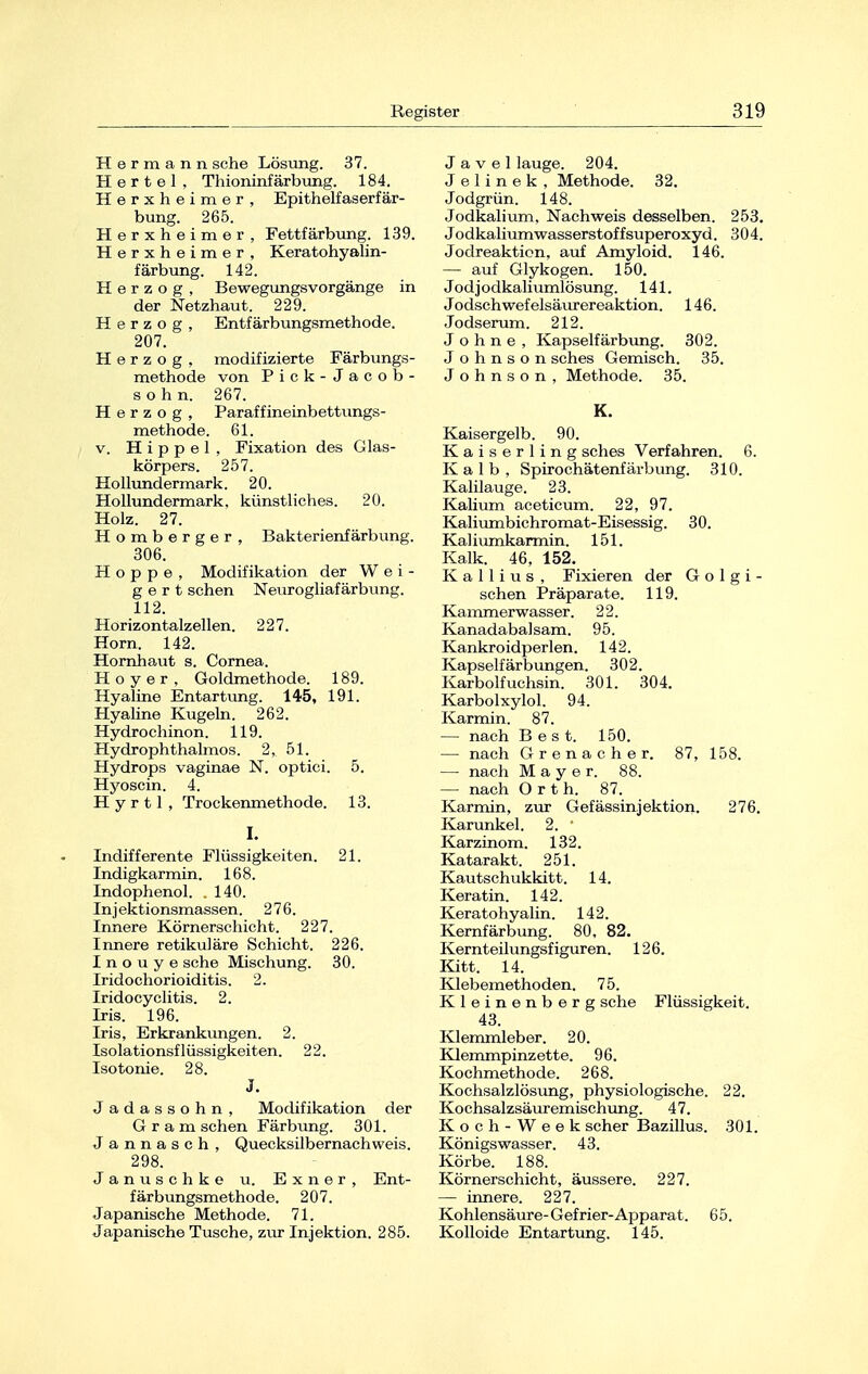 Hermann sehe Lösung. 37. Hertel, Thioninfärbung. 184. Herxheimer, Epithelfaserfär- bung. 265. Herxheimer, Fettfärbung. 139. Herxheimer, Keratohyalin- färbung. 142. Herzog, Bewegungsvorgänge in der Netzhaut. 229. Herzog, Entfärbungsmethode. 207. Herzog, modifizierte Färbungs- methode von Pick-Jacob- sohn. 267. Herzog, Paraffineinbettungs- methode. 61. v. Hippel, Fixation des Glas- körpers. 257. Hollundermark. 20. Hollundermark, künstliches. 20. Holz. 27. Homberger, Bakterienfärbung. 306. Hoppe, Modifikation der Wei- gert sehen Neurogliafärbung. 112. Horizontalzellen. 227. Horn. 142. Hornhaut s. Cornea. Hoyer, Goldmethode. 189. Hyaline Entartung. 145, 191. Hyaline Kugeln. 262. Hydrochinon. 119. Hydrophthalmos. 2, 51. Hydrops vaginae N. optici. 5. Hyoscin. 4. H y r 11 , Trockenmethode. 13. I. Indifferente Flüssigkeiten. 21. Indigkarmin. 168. Indophenol. .140. Injektionsmassen. 276. Innere Körnerschicht. 227. Innere retikuläre Schicht. 226. I n o u y e sehe Mischung. 30. Iridochorioiditis. 2. Iridocyclitis. 2. Iris. 196. Iris, Erkrankungen. 2. Isolationsflüssigkeiten. 22. Isotonie. 28. J. Jadassohn, Modifikation der G r a m sehen Färbung. 301. Jannasch, Quecksilbernachweis. 298. Januschke u. Exner, Ent- färbungsmethode. 207. Japanische Methode. 71. Japanische Tusche, zur Injektion. 285. J a v e 1 lauge. 204. J e 1 i n e k , Methode. 32. Jodgrün. 148. Jodkalium. Nachweis desselben. 253. Jodkalium Wasserstoffsuperoxyd. 304. Jodreaktion, auf Amyloid. 146. — auf Glykogen. 150. Jodjodkaliumlösung. 141. Jodschwefelsäurereaktion. 146. Jodserum. 212. Johne, Kapselfärbung. 302. J o h n s o n sches Gemisch. 35. Johnson, Methode. 35. K. Kaisergelb. 90. Kaiserling sches Verfahren. 6. Kalb, Spirochätenfärbung. 310. Kalilauge. 23. Kalium aceticum. 22, 97. Kaliumbichromat-Eisessig. 30. Kaliumkarmin. 151. Kalk. 46, 152. K a 11 i u s , Fixieren der G o 1 g i - sehen Präparate. 119. Kammerwasser. 22. Kanadabalsam. 95. Kankroidperlen. 142. Kapselfärbungen. 302. Karbolfuchsin. 301. 304. Karbolxylol. 94. Karmin. 87. — nach Best. 150. — nach Grenacher. 87, 158. — nach Mayer. 88. — nach Orth. 87. Karmin, zur Gefässinjektion. 276. Karunkel. 2. ' Karzinom. 132. Katarakt. 251. Kautschukkitt. 14. Keratin. 142. Keratohyalin. 142. Kernfärbung. 80, 82. Kernteilungsfiguren. 126. Kitt. 14. Klebemethoden. 75. Kleinenberg sehe Flüssigkeit. 43. Klemmleber. 20. Klemmpinzette. 96. Kochmethode. 268. Kochsalzlösung, physiologische. 22. Kochsalzsäuremischung. 47. Koch-Week scher Bazillus. 301. Königswasser. 43. Körbe. 188. Körnerschicht, äussere. 227. — innere. 227. Kohlensäure-Gefrier-Apparat. 65. Kolloide Entartung. 145.