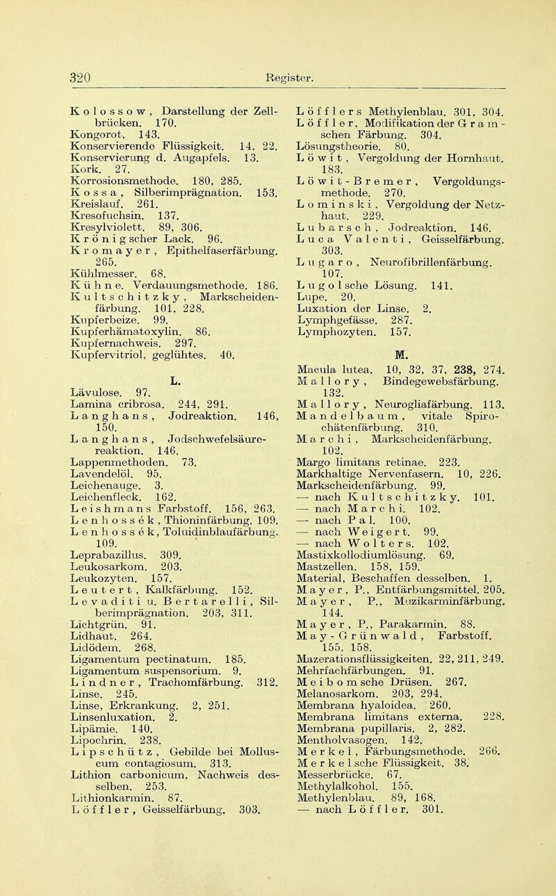 Kolossow, Darstellung der Zell- brücken. 170. Kongorot. 143. Konservierende Flüssigkeit. 14, 22. Konservierung d. Augapfels. 13. Kork. 27. Korrosionsmethode. 180, 285. K o s s a , Silberimprägnation. 153. Kreislauf. 261. Kresofachsin. 137. Kresylviolett. 89, 306. K r ö n i g scher Lack. 96. Kromayer, Epithelfaserfärbung. 265. Kühlmesser. 68. Kühne. Verdauungsmethode. 186. Kultschitzky, Markscheiden- färbung. 101, 228. Kupferbeize. 99. Kupferhämatoxylin. 86. Kupfernachweis. 297. Kupfervitriol, geglühtes. 40. L. Lävulose. 97. Lamina cribrosa. 244, 291. Langhans, Jodreaktion. 146, 150. Langhans , Jodschwefelsäure- reaktion. 146. Lappenmethoden. 73. Lavendelöl. 95. Leichenauge. 3. Leichenfleek. 162. Leishmans Farbstoff. 156, 263. Lenhössek, Thioninfärbung. 109. Lenhossek, Toluidinblaufärbung. 109. Leprabazillus. 309. Leukosarkom. 203. Leukozyten. 157. Leutert, Kalkfärbung. 152. Levaditi u. Bertarelli, Sil- berimprägnation. 203, 311. Lichtgrün. 91. Lidhaut. 264. Lidödem. 268. Ligamentum pectinatum. 185. Ligamentum sus23ensorium. 9. Lindner, Trachomfärbung. 312. Linse. 245. Linse, Erkrankung. 2, 251. Linsenluxation. 2. Lipämie. 140. Lipochrin. 238. Lipsehütz , Gebilde bei Mollus- cum contagiosum. 313. Lithion carbonicum, Nachweis des- selben. 253. Lithionkarmin. 87. L ö f f 1 e r , Geisseifärbung. 303. Löf f ler s Methylenblau. 301, 304. L ö f f 1 e r, Modifikation der Gram- sehen Färbung. 304. Lösungstheorie. 80. L ö w i t , Vergoldung der Hornhaut. 183. Löwit-Bremer, Vergoldungs- methode. 270. L o m i n s k i, Vergoldung der Netz- haut. 229. Lubarsch, Jodreaktion. 146. Luca Valenti, Geisseifärbung. 303. Lugaro, Neurofibrillenfärbung. 107. L u g o 1 sehe Lösung. 141. Lupe. 20. Luxation der Linse. 2. Lymphgefässe. 287. Lymphozyten. 157. M. Macula lutea. 10, 32, 37, 238, 274. M a 11 o r y , Bindegewebsfärbung. 132. M a 11 o r y , Neurogliafärbung. 113. Mandelbaum, vitale Spiro- chätenfärbimg. 310. M a r c h i , Markscheidenfärbung. 102. Margo limitans retinae. 223. Markhaltige Nervenfasern. 10, 226. Markscheidenfärbung. 99. —■ nach Kultschitzky. 101. — nach Mar chi. 102. — nach Pal. 100. — nach Weigert. 99. — nach Wolters. 102. Mastixkollodiumlösung. 69. Mastzellen. 158, 159. Material, Beschaffen desselben. 1. Mayer, P., Entfärbungsmittel. 205. Mayer, P., Muzikarminf ärbung. 144. Mayer, P., Parakarmin. 88. May -Grünwald, Farbstoff. 155, 158. Mazerationsflüssigkeiten. 22, 211, 249. Mehrfachfärbungen. 91. Meibom sehe Drüsen. 267. Melanosarkom. 203, 294. Membrana hyaloidea. 260. Membrana limitans externa. 228. Membrana pupillaris. 2, 282. Mentholvasogen. 142. Merkel, Färbungsmethode. 266. Merkel sehe Flüssigkeit. 38. Messerbrücke. 67. Methylalkohol. 155. Methylenblau. 89, 168. — nach L ö f f 1 e r. 301.