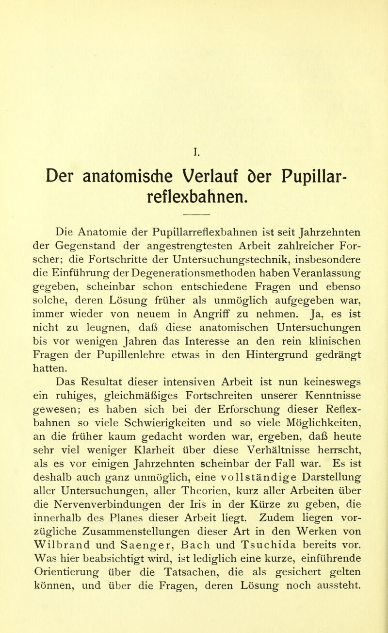 I. Der anatomische Verlauf öer Pupillar- reflexbahnen. Die Anatomie der Pupillarreflexbahnen ist seit Jahrzehnten der Gegenstand der angestrengtesten Arbeit zahlreicher For- scher; die Fortschritte der Untersuchungstechnik, insbesondere die Einführung der Degenerationsmethoden haben Veranlassung gegeben, scheinbar schon entschiedene Fragen und ebenso solche, deren Lösung früher als unmöglich aufgegeben war, immer wieder von neuem in Angriff zu nehmen. Ja, es ist nicht zu leugnen, daß diese anatomischen Untersuchungen bis vor wenigen Jahren das Interesse an den rein klinischen Fragen der Pupillenlehre etwas in den Hintergrund gedrängt hatten. Das Resultat dieser intensiven Arbeit ist nun keineswegs ein ruhiges, gleichmäßiges Fortschreiten unserer Kenntnisse gewesen; es haben sich bei der Erforschung dieser Reflex- bahnen so viele Schwierigkeiten und so viele Möglichkeiten, an die früher kaum gedacht worden war, ergeben, daß heute sehr viel weniger Klarheit über diese Verhältnisse herrscht, als es vor einigen Jahrzehnten scheinbar der Fall war. Es ist deshalb auch ganz unmöglich, eine vollständige Darstellung aller Untersuchungen, aller Theorien, kurz aller Arbeiten über die Nervenverbindungen der Iris in der Kürze zu geben, die innerhalb des Planes dieser Arbeit liegt. Zudem liegen vor- zügliche Zusammenstellungen dieser Art in den Werken von Wilbrand und Saenger, Bach und Tsuchida bereits vor. Was hier beabsichtigt wird, ist lediglich eine kurze, einführende Orientierung über die Tatsachen, die als gesichert gelten können, und über die Fragen, deren Lösung noch aussteht.