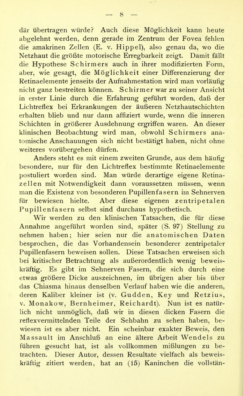 där übertragen würde? Auch diese Möglichkeit kann heute abgelehnt werden, denn gerade im Zentrum der Fovea fehlen die amakrinen Zellen (E. v. Hippel), also genau da, wo die Netzhaut die größte motorische Erregbarkeit zeigt. Damit fällt die Hypothese Schirmers auch in ihrer modifizierten Form, aber, wie gesagt, die Möglichkeit einer Differenzierung der Retinaelemente jenseits der Aufnahmestation wird man vorläufig nicht ganz bestreiten können. Schirmer war zu seiner Ansicht in erster Linie durch die Erfahrung geführt worden, daß der Lichtreflex bei Erkrankungen der äußeren Netzhautschichten erhalten blieb und nur dann affiziert wurde, wenn die inneren Schichten in größerer Ausdehnung ergriffen waren. An dieser klinischen Beobachtung wird man, obwohl Schirmers ana- tomische Anschauungen sich nicht bestätigt haben, nicht ohne weiteres vorübergehen dürfen. Anders steht es mit einem zweiten Grunde, aus dem häufig besondere, nur für den Lichtreflex bestimmte Retinaelemente postuliert worden sind. Man würde derartige eigene Retina- zellen mit Notwendigkeit dann voraussetzen müssen, wenn man die Existenz von besonderen Pupillenfasern im Sehnerven für bewiesen hielte. Aber diese eigenen zentripetalen Pupillenfasern selbst sind durchaus hypothetisch. Wir werden zu den klinischen Tatsachen, die für diese Annahme angeführt worden sind, später (S. 97) Stellung zu nehmen haben; hier seien nur die anatomischen Daten besprochen, die das Vorhandensein besonderer zentripetaler Pupillenfasern beweisen sollen. Diese Tatsachen erweisen sich bei kritischer Betrachtung als außerordentlich wenig beweis- kräftig. Es gibt im Sehnerven Fasern, die sich durch eine etwas größere Dicke auszeichnen, im übrigen aber bis über das Chiasma hinaus denselben Verlauf haben wie die anderen, deren Kaliber kleiner ist (v. Gudden, Key und Retzius, V. Monakow, Bernheimer, Reichardt). Nun ist es natür- lich nicht unmöglich, daß wir in diesen dicken Fasern die reflexvermittelnden Teile der Sehbahn zu sehen haben, be- wiesen ist es aber nicht. Ein scheinbar exakter Beweis, den Massault im Anschluß an eine ältere Arbeit Wendeis zu führen gesucht hat, ist als vollkommen mißlungen zu be- trachten. Dieser Autor, dessen Resultate vielfach als beweis- kräftig zitiert werden, hat an (15) Kaninchen die voUstän-