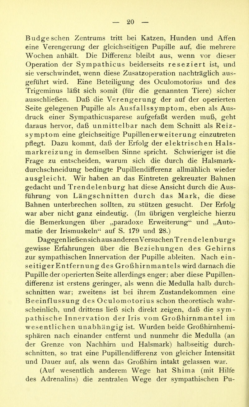 Budge sehen Zentrums tritt bei Katzen, Hunden und Affen eine Verengerung der gleichseitigen Pupille auf, die mehrere Wochen anhält. Die Differenz bleibt aus, wenn vor dieser Operation der Sympathicus beiderseits reseziert ist, und sie verschwindet, wenn diese Zusatzoperation nachträglich aus- geführt wird. Eine Beteiligung des Oculomotorius und des Trigeminus läßt sich somit (für die genannten Tiere) sicher ausschließen. Daß die Verengerung der auf der operierten Seite gelegenen Pupille als Ausfallssymptom, eben als Aus- druck einer Sympathicusparese aufgefaßt werden muß, geht daraus hervor, daß unmittelbar nach dem Schnitt als Reiz- symptom eine gleichseitige Pupillenerweiterung einzutreten pflegt. Dazu kommt, daß der Erfolg der elektrischen Hals- markreizung in demselben Sinne spricht. Schwieriger ist die Frage zu entscheiden, warum sich die durch die Halsmark- durchschneidung bedingte Pupillendifferenz allmählich wieder ausgleicht. Wir haben an das Eintreten gekreuzter Bahnen gedacht und Trendelenburg hat diese Ansicht durch die Aus- führung von Längschnitten durch das Mark, die diese Bahnen unterbrechen sollten, zu stützen gesucht. Der Erfolg war aber nicht ganz eindeutig. (Im übrigen vergleiche hierzu die Bemerkungen über „paradoxe Erweiterung'' und „Auto- matie der Irismuskeln auf S. 179 und 28.) Dagegen ließen sich aus anderen Versuchen Trendelenburgs gewisse Erfahrungen über die Beziehungen des Gehirns zur sympathischen Innervation der Pupille ableiten. Nach ein- seitiger Entfernung des Großhirnmantels wird darnach die Pupille der operierten Seite allerdings enger; aber diese Pupillen- differenz ist erstens geringer, als wenn die Medulla halb durch- schnitten war; zweitens ist bei ihrem Zustandekommen eine Beeinflussung des Oculomotorius schon theoretisch wahr- scheinlich, und drittens ließ sich direkt zeigen, daß die sym- pathische Innervation der Iris vom Großhirnmantel im wesentlichen unabhängig ist. Wurden beide Großhirnhemi- sphären nach einander entfernt und nunmehr die Medulla (an der Grenze von Nachhirn und Halsmark) halbseitig durch- schnitten, so trat eine Pupillendifferenz von gleicher Intensität und Dauer auf, als wenn das Großhirn intakt gelassen war. (Auf wesentlich anderem Wege hat Shima (mit Hilfe des Adrenalins) die zentralen Wege der sympathischen Pu-