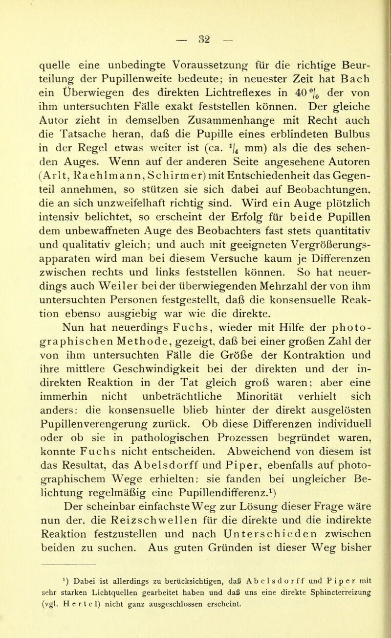 quelle eine unbedingte Voraussetzung für die richtige Beur- teilung der Pupillenweite bedeute; in neuester Zeit hat Bach ein Überwiegen des direkten Lichtreflexes in 4=0 der von ihm untersuchten Fälle exakt feststellen können. Der gleiche Autor zieht in demselben Zusammenhange mit Recht auch die Tatsache heran, daß die Pupille eines erblindeten Bulbus in der Regel etwas weiter ist (ca. ^/^ mm) als die des sehen- den Auges. Wenn auf der anderen Seite angesehene Autoren (Arlt, Raehlmann, Schirmer) mit Entschiedenheit das Gegen- teil annehmen, so stützen sie sich dabei auf Beobachtungen, die an sich unzweifelhaft richtig sind. Wird ein Auge plötzlich intensiv belichtet, so erscheint der Erfolg für beide Pupillen dem unbewaffneten Auge des Beobachters fast stets quantitativ und qualitativ gleich; und auch mit geeigneten Vergrößerungs- apparaten wird man bei diesem Versuche kaum je Differenzen zwischen rechts und links feststellen können. So hat neuer- dings auch Weiler bei der überwiegenden Mehrzahl der von ihm untersuchten Personen festgestellt, daß die konsensuelle Reak- tion ebenso ausgiebig war wie die direkte. Nun hat neuerdings Fuchs, wieder mit Hilfe der photo- graphischen Methode, gezeigt, daß bei einer großen Zahl der von ihm untersuchten Fälle die Größe der Kontraktion und ihre mittlere Geschwindigkeit bei der direkten und der in- direkten Reaktion in der Tat gleich groß waren; aber eine immerhin nicht unbeträchtliche Minorität verhielt sich anders: die konsensuelle blieb hinter der direkt ausgelösten Pupillenverengerung zurück. Ob diese Differenzen individuell oder ob sie in pathologischen Prozessen begründet waren, konnte Fuchs nicht entscheiden. Abweichend von diesem ist das Resultat, das Abelsdorff und Piper, ebenfalls auf photo- graphischem Wege erhielten: sie fanden bei ungleicher Be- lichtung regelmäßig eine Pupillendififerenz.^) Der scheinbar einfachste W^eg zur Lösung dieser Frage wäre nun der. die Reizschwellen für die direkte und die indirekte Reaktion festzustellen und nach Unterschieden zwischen beiden zu suchen. Aus guten Gründen ist dieser Weg bisher ^) Dabei ist allerdings zu berücksichtigen, daß Abelsdorff und Piper mit sehr starken Lichtquellen gearbeitet haben und daß uns eine direkte Sphincterreizung (vgl. Hertel) nicht ganz ausgeschlossen erscheint.