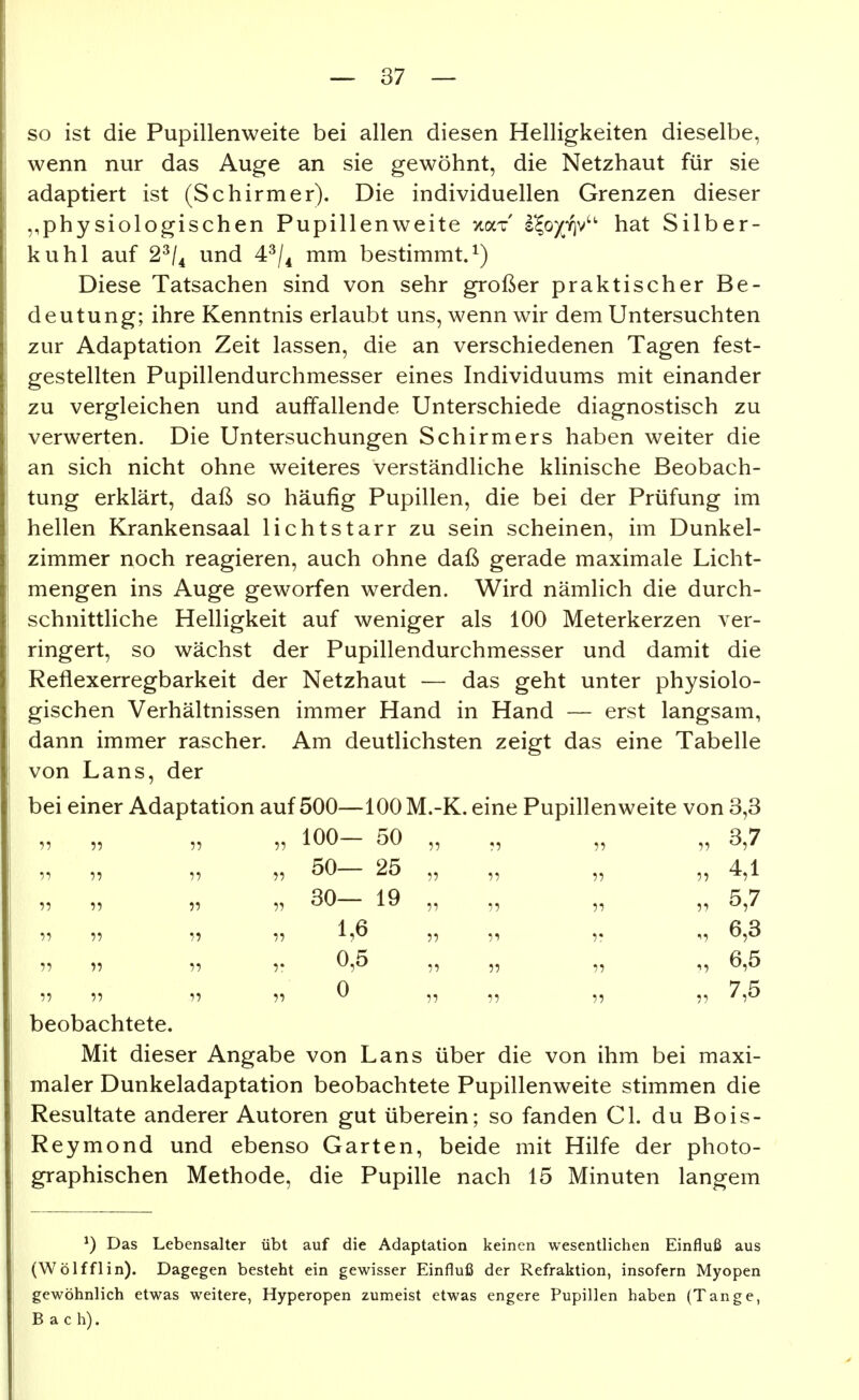 so ist die Pupillenweite bei allen diesen Helligkeiten dieselbe, wenn nur das Auge an sie gewöhnt, die Netzhaut für sie adaptiert ist (Schirmer). Die individuellen Grenzen dieser physiologischen Pupillenweite xaT s^o^-^v hat Silber- Ii u hl auf 2^/4 und 4^/^ mm bestimmt.^) Diese Tatsachen sind von sehr großer praktischer Be- deutung; ihre Kenntnis erlaubt uns, wenn wir dem Untersuchten zur Adaptation Zeit lassen, die an verschiedenen Tagen fest- gestellten Pupillendurchmesser eines Individuums mit einander zu vergleichen und auffallende Unterschiede diagnostisch zu verwerten. Die Untersuchungen Schirmers haben weiter die an sich nicht ohne weiteres verständliche klinische Beobach- tung erklärt, daß so häufig Pupillen, die bei der Prüfung im hellen Krankensaal lichtstarr zu sein scheinen, im Dunkel- zimmer noch reagieren, auch ohne daß gerade maximale Licht- mengen ins Auge geworfen werden. Wird nämlich die durch- schnittliche Helligkeit auf weniger als 100 Meterkerzen ver- ringert, so wächst der Pupillendurchmesser und damit die Reflexerregbarkeit der Netzhaut — das geht unter physiolo- gischen Verhältnissen immer Hand in Hand — erst langsam, dann immer rascher. Am deutlichsten zeigt das eine Tabelle von Lans, der bei einer Adaptation auf 500—100 M.-K. eine Pupillenweite von 3,3 „ „ „ 100 50 ,, ,, „ „ 3,7 ?5 — 2^ ^? 7: ?? 4,1 11 'j) 1? ^ß 11 1^ 11 11 11 ^ 11 11 11 11 ^ 1^ beobachtete. Mit dieser Angabe von Lans über die von ihm bei maxi- maler Dunkeladaptation beobachtete Pupillenweite stimmen die Resultate anderer Autoren gut überein; so fanden Gl. du Bois- Reymond und ebenso Garten, beide mit Hilfe der photo- graphischen Methode, die Pupille nach 15 Minuten langem ^) Das Lebensalter übt auf die Adaptation keinen wesentlichen Einfluß aus (Wölfflin). Dagegen besteht ein gewisser Einfluß der Refraktion, insofern Myopen gewöhnlich etwas weitere, Hyperopen zumeist etwas engere Pupillen haben (Tange, Bach).