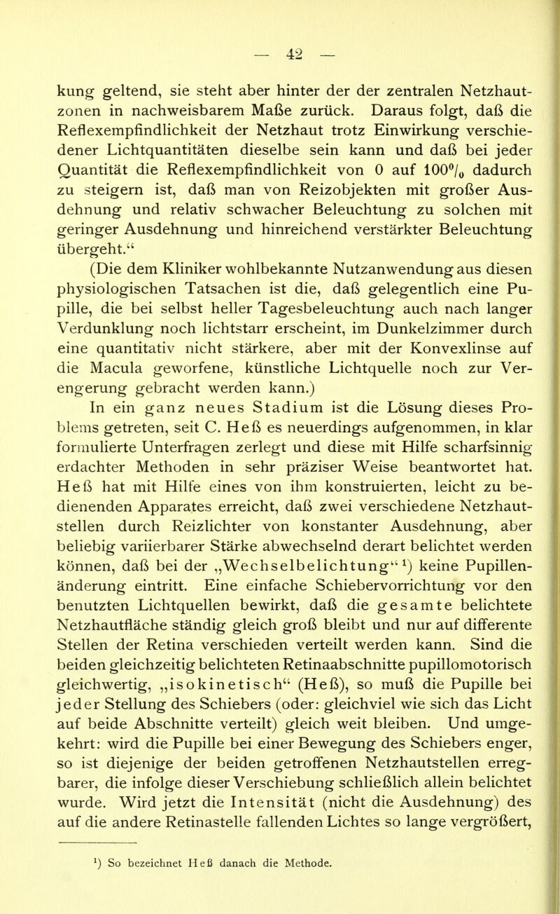 kung geltend, sie steht aber hinter der der zentralen Netzhaut- zonen in nachweisbarem Maße zurück. Daraus folgt, daß die Reflexempfindlichkeit der Netzhaut trotz Einwirkung verschie- dener Lichtquantitäten dieselbe sein kann und daß bei jeder Quantität die Reflexempfindlichkeit von 0 auf lOO^/y dadurch zu steigern ist, daß man von Reizobjekten mit großer Aus- dehnung und relativ schwacher Beleuchtung zu solchen mit geringer Ausdehnung und hinreichend verstärkter Beleuchtung übergeht. (Die dem Kliniker wohlbekannte Nutzanwendung aus diesen physiologischen Tatsachen ist die, daß gelegentlich eine Pu- pille, die bei selbst heller Tagesbeleuchtung auch nach langer Verdunklung noch lichtstarr erscheint, im Dunkelzimmer durch eine quantitativ nicht stärkere, aber mit der Konvexlinse auf die Macula geworfene, künstliche Lichtquelle noch zur Ver- engerung gebracht werden kann.) In ein ganz neues Stadium ist die Lösung dieses Pro- blems getreten, seit C. Heß es neuerdings aufgenommen, in klar formulierte Unterfragen zerlegt und diese mit Hilfe scharfsinnig erdachter Methoden in sehr präziser Weise beantwortet hat. Heß hat mit Hilfe eines von ihm konstruierten, leicht zu be- dienenden Apparates erreicht, daß zwei verschiedene Netzhaut- stellen durch Reizlichter von konstanter Ausdehnung, aber beliebig variierbarer Stärke abwechselnd derart belichtet werden können, daß bei der „Wechselbelichtung ^) keine Pupillen- änderung eintritt. Eine einfache Schiebervorrichtung vor den benutzten Lichtquellen bewirkt, daß die gesamte belichtete Netzhautfläche ständig gleich groß bleibt und nur auf differente Stellen der Retina verschieden verteilt werden kann. Sind die beiden gleichzeitig belichteten Retinaabschnitte pupillomotorisch gleichwertig, „isokinetisch (Heß), so muß die Pupille bei jeder Stellung des Schiebers (oder: gleichviel wie sich das Licht auf beide Abschnitte verteilt) gleich weit bleiben. Und umge- kehrt: wird die Pupille bei einer Bewegung des Schiebers enger, so ist diejenige der beiden getroffenen Netzhautstellen erreg- barer, die infolge dieser Verschiebung schließlich allein belichtet wurde. Wird jetzt die Intensität (nicht die Ausdehnung) des auf die andere Retinastelle fallenden Lichtes so lange vergrößert, ^) So bezeichnet Heß danach die Methode.