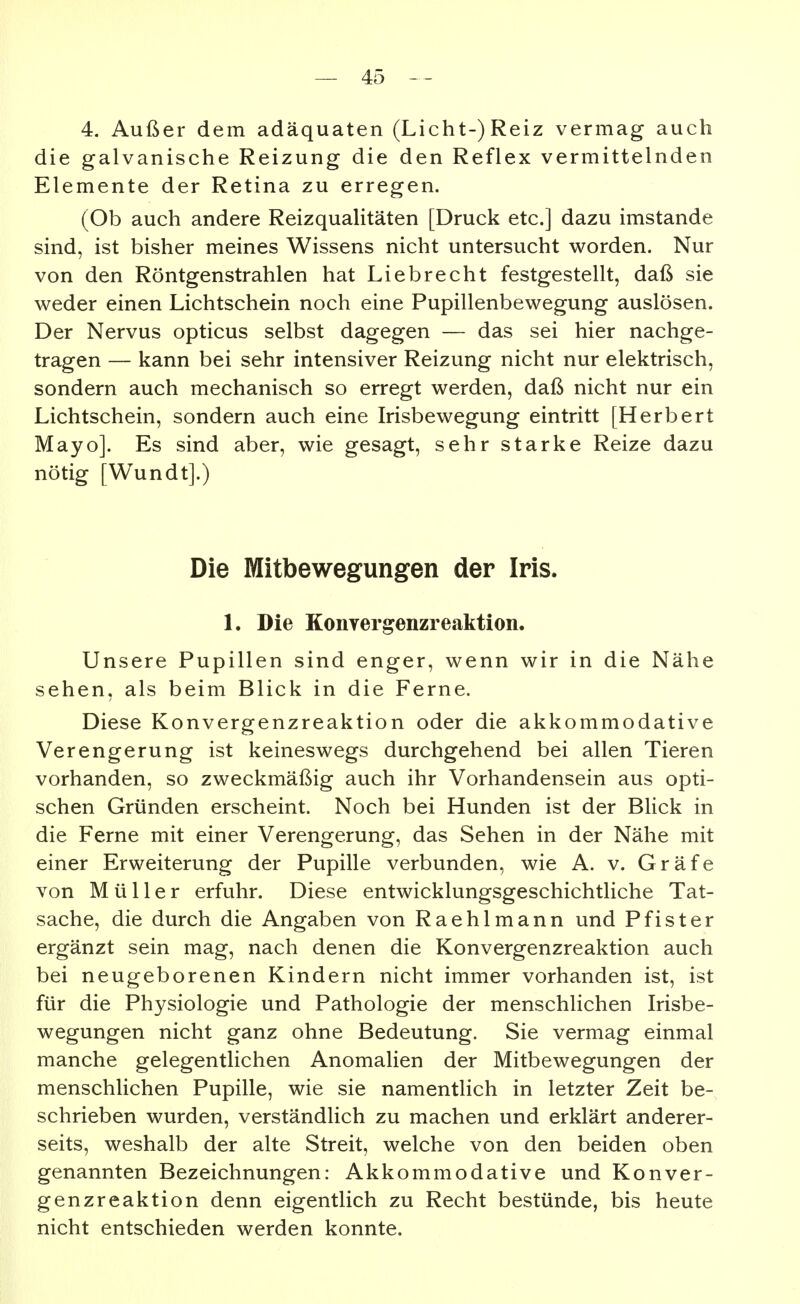 4. Außer dem adäquaten (Licht-)Reiz vermag auch die galvanische Reizung die den Reflex vermittelnden Elemente der Retina zu erregen. (Ob auch andere Reizqualitäten [Druck etc.] dazu imstande sind, ist bisher meines Wissens nicht untersucht worden. Nur von den Röntgenstrahlen hat Liebrecht festgestellt, daß sie weder einen Lichtschein noch eine Pupillenbewegung auslösen. Der Nervus opticus selbst dagegen — das sei hier nachge- tragen — kann bei sehr intensiver Reizung nicht nur elektrisch, sondern auch mechanisch so erregt werden, daß nicht nur ein Lichtschein, sondern auch eine Irisbewegung eintritt [Herbert Mayo]. Es sind aber, wie gesagt, sehr starke Reize dazu nötig [Wundt].) Die Mitbewegungen der Iris. 1. Die KonYergenzreaktion. Unsere Pupillen sind enger, wenn wir in die Nähe sehen, als beim Blick in die Ferne. Diese Konvergenzreaktion oder die akkommodative Verengerung ist keineswegs durchgehend bei allen Tieren vorhanden, so zweckmäßig auch ihr Vorhandensein aus opti- schen Gründen erscheint. Noch bei Hunden ist der Blick in die Ferne mit einer Verengerung, das Sehen in der Nähe mit einer Erweiterung der Pupille verbunden, wie A. v. Gräfe von Müller erfuhr. Diese entwicklungsgeschichtliche Tat- sache, die durch die Angaben von Raehlmann und Pf ist er ergänzt sein mag, nach denen die Konvergenzreaktion auch bei neugeborenen Kindern nicht immer vorhanden ist, ist für die Physiologie und Pathologie der menschlichen Irisbe- wegungen nicht ganz ohne Bedeutung. Sie vermag einmal manche gelegentlichen Anomalien der Mitbewegungen der menschlichen Pupille, wie sie namentlich in letzter Zeit be- schrieben wurden, verständlich zu machen und erklärt anderer- seits, weshalb der alte Streit, welche von den beiden oben genannten Bezeichnungen: Akkommodative und Konver- genzreaktion denn eigentlich zu Recht bestünde, bis heute nicht entschieden werden konnte.