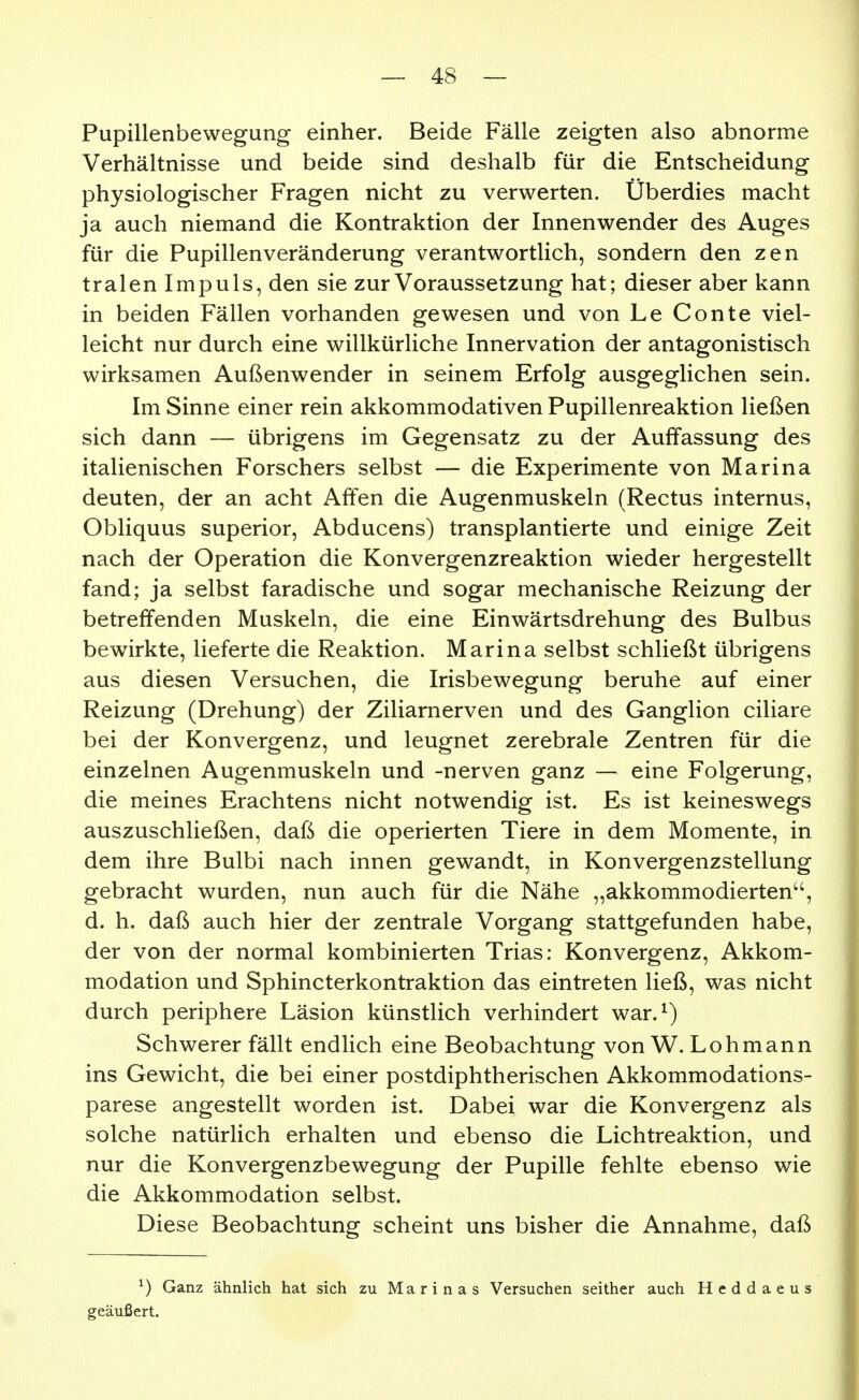 Pupillenbewegung einher. Beide Fälle zeigten also abnorme Verhältnisse und beide sind deshalb für die Entscheidung physiologischer Fragen nicht zu verwerten. Überdies macht ja auch niemand die Kontraktion der Innenwender des Auges für die Pupillenveränderung verantwortlich, sondern den zen tralen Impuls, den sie zur Voraussetzung hat; dieser aber kann in beiden Fällen vorhanden gewesen und von Le Conte viel- leicht nur durch eine willkürliche Innervation der antagonistisch wirksamen Außenwender in seinem Erfolg ausgeglichen sein. Im Sinne einer rein akkommodativen Pupillenreaktion ließen sich dann — übrigens im Gegensatz zu der Auffassung des italienischen Forschers selbst — die Experimente von Marina deuten, der an acht Affen die Augenmuskeln (Rectus internus, Obliquus superior, Abducens) transplantierte und einige Zeit nach der Operation die Konvergenzreaktion wieder hergestellt fand; ja selbst faradische und sogar mechanische Reizung der betreffenden Muskeln, die eine Einwärtsdrehung des Bulbus bewirkte, lieferte die Reaktion. Marina selbst schließt übrigens aus diesen Versuchen, die Irisbewegung beruhe auf einer Reizung (Drehung) der Ziliarnerven und des Ganglion ciliare bei der Konvergenz, und leugnet zerebrale Zentren für die einzelnen Augenmuskeln und -nerven ganz — eine Folgerung, die meines Erachtens nicht notwendig ist. Es ist keineswegs auszuschließen, daß die operierten Tiere in dem Momente, in dem ihre Bulbi nach innen gewandt, in Konvergenzstellung gebracht wurden, nun auch für die Nähe „akkommodierten, d. h. daß auch hier der zentrale Vorgang stattgefunden habe, der von der normal kombinierten Trias: Konvergenz, Akkom- modation und Sphincterkontraktion das eintreten ließ, was nicht durch periphere Läsion künstlich verhindert war.^) Schwerer fällt endlich eine Beobachtung von W. Lohmann ins Gewicht, die bei einer postdiphtherischen Akkommodations- parese angestellt worden ist. Dabei war die Konvergenz als solche natürlich erhalten und ebenso die Lichtreaktion, und nur die Konvergenzbewegung der Pupille fehlte ebenso wie die Akkommodation selbst. Diese Beobachtung scheint uns bisher die Annahme, daß ^) Ganz ähnlich hat sich zu Marinas Versuchen seither auch Heddaeus geäußert.