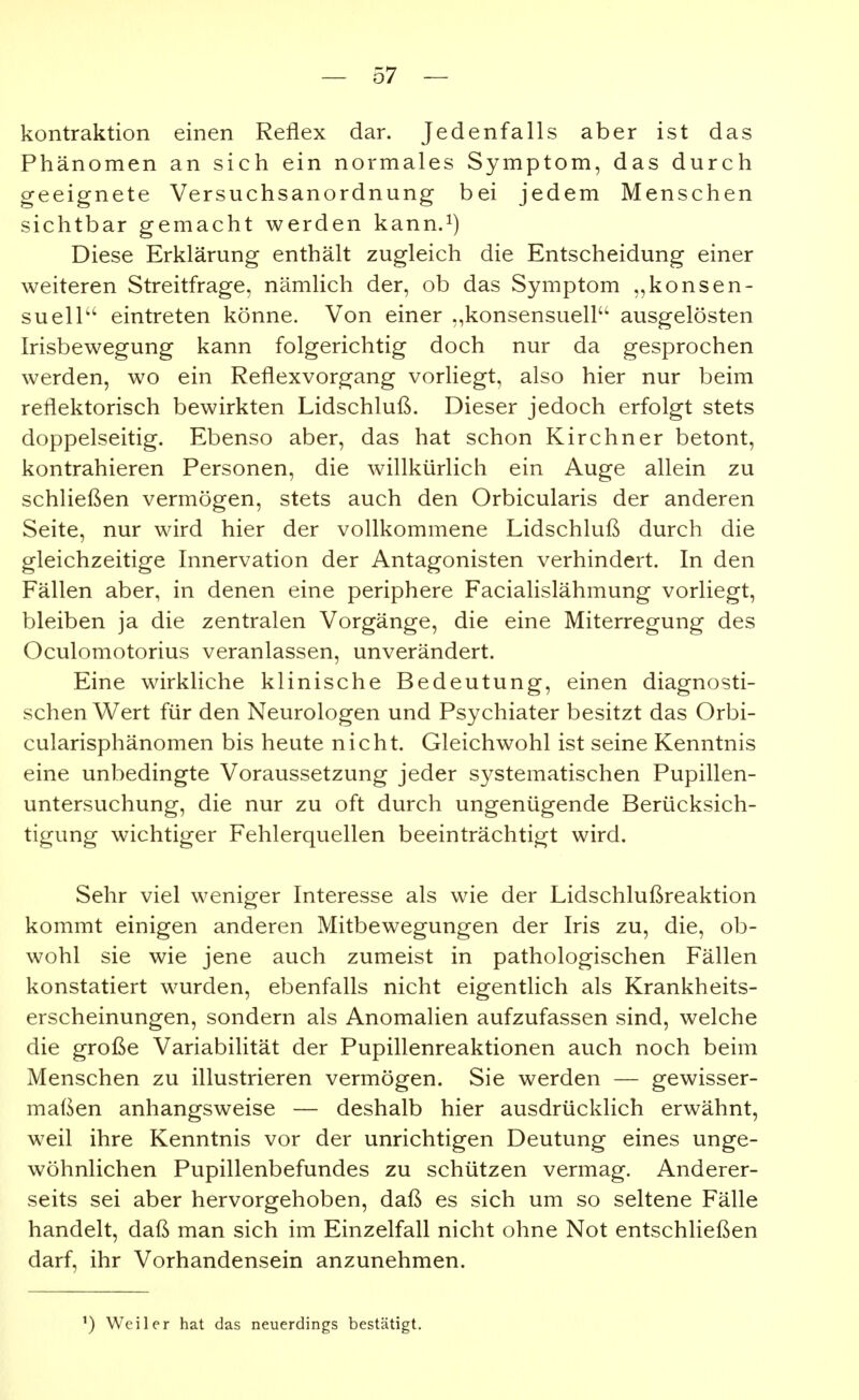 kontraktion einen Reflex dar. Jedenfalls aber ist das Phänomen an sich ein normales Symptom, das durch geeignete Versuchsanordnung bei jedem Menschen sichtbar gemacht werden kann.^) Diese Erklärung enthält zugleich die Entscheidung einer weiteren Streitfrage, nämlich der, ob das Symptom „konsen- suelP' eintreten könne. Von einer „konsensuell ausgelösten Irisbewegung kann folgerichtig doch nur da gesprochen werden, wo ein Reflexvorgang vorliegt, also hier nur beim reflektorisch bewirkten Lidschluß. Dieser jedoch erfolgt stets doppelseitig. Ebenso aber, das hat schon Kirchner betont, kontrahieren Personen, die willkürlich ein Auge allein zu schließen vermögen, stets auch den Orbicularis der anderen Seite, nur wird hier der vollkommene Lidschluß durch die gleichzeitige Innervation der Antagonisten verhindert. In den Fällen aber, in denen eine periphere Facialislähmung vorliegt, bleiben ja die zentralen Vorgänge, die eine Miterregung des Oculomotorius veranlassen, unverändert. Eine wirkliche klinische Bedeutung, einen diagnosti- schen Wert für den Neurologen und Psychiater besitzt das Orbi- cularisphänomen bis heute nicht. Gleichwohl ist seine Kenntnis eine unbedingte Voraussetzung jeder systematischen Pupillen- untersuchung, die nur zu oft durch ungenügende Berücksich- tigung wichtiger Fehlerquellen beeinträchtigt wird. Sehr viel weniger Interesse als wie der Lidschlußreaktion kommt einigen anderen Mitbewegungen der Iris zu, die, ob- wohl sie wie jene auch zumeist in pathologischen Fällen konstatiert wurden, ebenfalls nicht eigentlich als Krankheits- erscheinungen, sondern als Anomalien aufzufassen sind, welche die große Variabilität der Pupillenreaktionen auch noch beim Menschen zu illustrieren vermögen. Sie werden — gewisser- maßen anhangsweise — deshalb hier ausdrücklich erwähnt, weil ihre Kenntnis vor der unrichtigen Deutung eines unge- wöhnlichen Pupillenbefundes zu schützen vermag. Anderer- seits sei aber hervorgehoben, daß es sich um so seltene Fälle handelt, daß man sich im Einzelfall nicht ohne Not entschließen darf, ihr Vorhandensein anzunehmen. ') Weiler hat das neuerdings bestätigt.