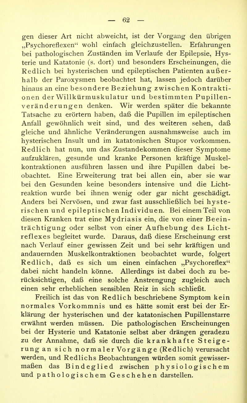 gen dieser Art nicht abweicht, ist der Vorgang den übrigen „Psychoreflexen wohl einfach gleichzustellen. Erfahrungen bei pathologischen Zuständen im Verlaufe der Epilepsie, Hys- terie und Katatonie (s. dort) und besonders Erscheinungen, die Redlich bei hysterischen und epileptischen Patienten außer- halb der Paroxysmen beobachtet hat, lassen jedoch darüber hinaus an eine besondere Beziehung zwischen Kontrakti- onen der Willkürmuskulatur und bestimmten Pupillen- veränderungen denken. Wir werden später die bekannte Tatsache zu erörtern haben, daß die Pupillen im epileptischen Anfall gewöhnlich weit sind, und des weiteren sehen, daß gleiche und ähnliche Veränderungen ausnahmsweise auch im hysterischen Insult und im katatonischen Stupor vorkommen. Redlich hat nun, um das Zustandekommen dieser Symptome aufzuklären, gesunde und kranke Personen kräftige Muskel- kontraktionen ausführen lassen und ihre Pupillen dabei be- obachtet. Eine Erweiterung trat bei allen ein, aber sie war bei den Gesunden keine besonders intensive und die Licht- reaktion wurde bei ihnen wenig oder gar nicht geschädigt. Anders bei Nervösen, und zwar fast ausschließlich bei hyste- rischen und epileptischen Individuen. Bei einem Teil von diesen Kranken trat eine Mydriasis ein, die von einer Beein- trächtigung oder selbst von einer Aufhebung des Licht- reflexes begleitet wurde. Daraus, daß diese Erscheinung erst nach Verlauf einer gewissen Zeit und bei sehr kräftigen und andauernden Muskelkontraktionen beobachtet wurde, folgert Redlich, daß es sich um einen einfachen „Psychoreflex dabei nicht handeln könne. Allerdings ist dabei doch zu be- rücksichtigen, daß eine solche Anstrengung zugleich auch einen sehr erheblichen sensiblen Reiz in sich schließt. Freilich ist das von Redlich beschriebene Symptom kein normales Vorkommnis und es hätte somit erst bei der Er- klärung der hysterischen und der katatonischen Pupillenstarre erwähnt werden müssen. Die pathologischen Erscheinungen bei der Hysterie und Katatonie selbst aber drängen geradezu zu der Annahme, daß sie durch die krankhafte Steige- rung an sich normaler Vorgänge (Redlich) verursacht werden, und Redlichs Beobachtungen würden somit gewisser- maßen das Bindeglied zwischen physiologischem und pathologischem Geschehen darstellen.