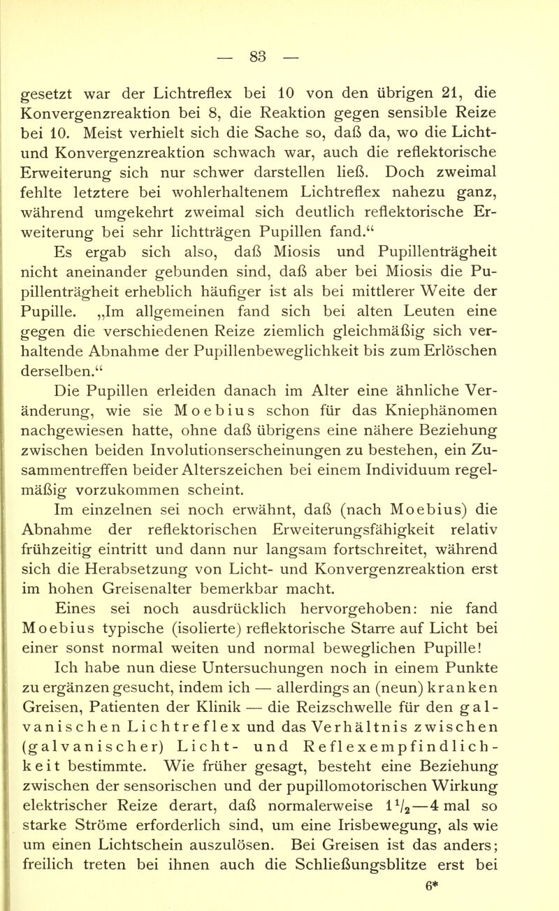 gesetzt war der Lichtreflex bei 10 von den übrigen 21, die Konvergenzreaktion bei 8, die Reaktion gegen sensible Reize bei 10. Meist verhielt sich die Sache so, daß da, wo die Licht- und Konvergenzreaktion schwach war, auch die reflektorische Erweiterung sich nur schwer darstellen ließ. Doch zweimal fehlte letztere bei wohlerhaltenem Lichtreflex nahezu ganz, während umgekehrt zweimal sich deutlich reflektorische Er- weiterung bei sehr lichtträgen Pupillen fand. Es ergab sich also, daß Miosis und Pupillenträgheit nicht aneinander gebunden sind, daß aber bei Miosis die Pu- pillenträgheit erheblich häufiger ist als bei mittlerer Weite der Pupille. „Im allgemeinen fand sich bei alten Leuten eine gegen die verschiedenen Reize ziemlich gleichmäßig sich ver- haltende Abnahme der Pupillenbeweglichkeit bis zum Erlöschen derselben. Die Pupillen erleiden danach im Alter eine ähnliche Ver- änderung, wie sie Moebius schon für das Kniephänomen nachgewiesen hatte, ohne daß übrigens eine nähere Beziehung zwischen beiden Involutionserscheinungen zu bestehen, ein Zu- sammentreffen beider Alterszeichen bei einem Individuum regel- mäßig vorzukommen scheint. Im einzelnen sei noch erwähnt, daß (nach Moebius) die Abnahme der reflektorischen Erweiterungsfähigkeit relativ frühzeitig eintritt und dann nur langsam fortschreitet, während sich die Herabsetzung von Licht- und Konvergenzreaktion erst im hohen Greisenalter bemerkbar macht. Eines sei noch ausdrücklich hervorgehoben: nie fand Moebius typische (isolierte) reflektorische Starre auf Licht bei einer sonst normal weiten und normal beweglichen Pupille! Ich habe nun diese Untersuchungen noch in einem Punkte zu ergänzen gesucht, indem ich — allerdings an (neun) kranken Greisen, Patienten der Klinik — die Reizschwelle für den gal- vanischen Lichtreflex und das Verhältnis zwischen (galvanischer) Licht- und R e f 1 e x e m p f i n d 1 i c h- k e i t bestimmte. Wie früher gesagt, besteht eine Beziehung zwischen der sensorischen und der pupillomotorischen Wirkung elektrischer Reize derart, daß normalerweise IV2—4 mal so starke Ströme erforderlich sind, um eine Irisbewegung, als wie um einen Lichtschein auszulösen. Bei Greisen ist das anders; freilich treten bei ihnen auch die Schließungsblitze erst bei 6*