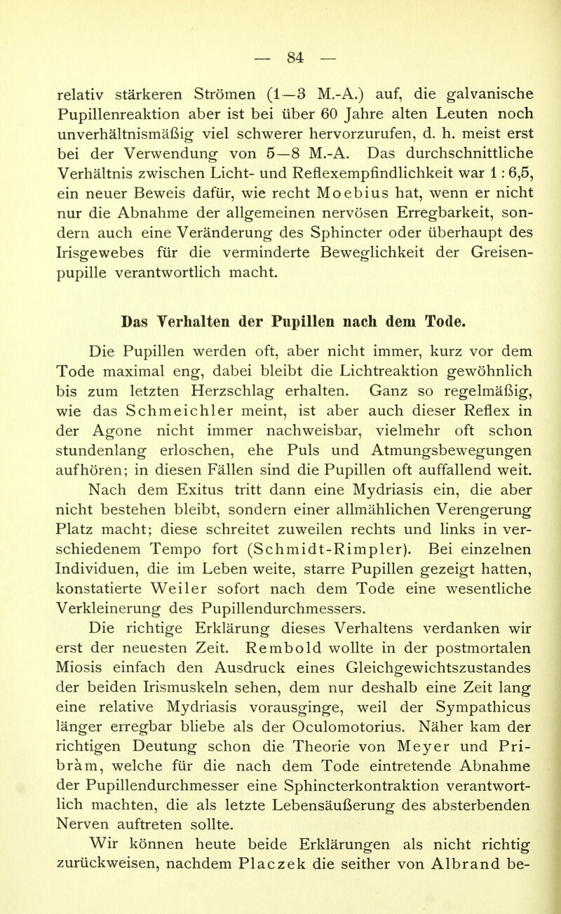 relativ stärkeren Strömen (1—3 M.-A.) auf, die galvanische Pupillenreaktion aber ist bei über 60 Jahre alten Leuten noch unverhältnismäßig viel schwerer hervorzurufen, d. h. meist erst bei der Verwendung von 5—8 M.-A. Das durchschnittliche Verhältnis zwischen Licht- und Reflexempfindlichkeit war 1:6,5, ein neuer Beweis dafür, wie recht Moebius hat, wenn er nicht nur die Abnahme der allgemeinen nervösen Erregbarkeit, son- dern auch eine Veränderung des Sphincter oder überhaupt des Irisgewebes für die verminderte Beweglichkeit der Greisen- pupille verantwortlich macht. Das Terhalten der Pupillen nach dem Tode. Die Pupillen werden oft, aber nicht immer, kurz vor dem Tode maximal eng, dabei bleibt die Lichtreaktion gewöhnlich bis zum letzten Herzschlag erhalten. Ganz so regelmäßig, wie das Schmeichler meint, ist aber auch dieser Reflex in der Agone nicht immer nachweisbar, vielmehr oft schon stundenlang erloschen, ehe Puls und Atmungsbewegungen aufhören; in diesen Fällen sind die Pupillen oft auffallend weit. Nach dem Exitus tritt dann eine Mydriasis ein, die aber nicht bestehen bleibt, sondern einer allmählichen Verengerung Platz macht; diese schreitet zuweilen rechts und links in ver- schiedenem Tempo fort (Schmidt-Rimpler). Bei einzelnen Individuen, die im Leben weite, starre Pupillen gezeigt hatten, konstatierte Weiler sofort nach dem Tode eine wesentliche Verkleinerung des Pupillendurchmessers. Die richtige Erklärung dieses Verhaltens verdanken wir erst der neuesten Zeit. Rembold wollte in der postmortalen Miosis einfach den Ausdruck eines Gleichgewichtszustandes der beiden Irismuskeln sehen, dem nur deshalb eine Zeit lang eine relative Mydriasis vorausginge, weil der Sympathicus länger erregbar bliebe als der Oculomotorius. Näher kam der richtigen Deutung schon die Theorie von Meyer und Pri- bräm, welche für die nach dem Tode eintretende Abnahme der Pupillendurchmesser eine Sphincterkontraktion verantwort- lich machten, die als letzte Lebensäußerung des absterbenden Nerven auftreten sollte. Wir können heute beide Erklärungen als nicht richtig zurückweisen, nachdem Placzek die seither von Albrand be-