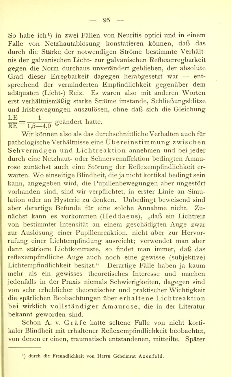 So habe ich^) in zwei Fällen von Neuritis optici und in einem Falle von Netzhautablösung konstatieren können, daß das durch die Stärke der notwendigen Ströme bestimmte Verhält- nis der galvanischen Licht- zur galvanischen Reflexerregbarkeit gegen die Norm durchaus unverändert geblieben, der absolute Grad dieser Erregbarkeit dagegen herabgesetzt war — ent- sprechend der verminderten Empfindlichkeit gegenüber dem adäquaten (Licht-) Reiz. Es waren also mit anderen Worten erst verhältnismäßig starke Ströme imstande, Schließungsblitze und Irisbewegungen auszulösen, ohne daß sich die Gleichung LE 1 re=t;5=4;ö g^^-^' Wir können also als das durchschnittliche Verhalten auch für pathologische Verhältnisse eine Übereinstimmung zwischen Sehvermögen und Lichtreaktion annehmen und bei jeder durch eine Netzhaut- oder Sehnervenaffektion bedingten Amau- rose zunächst auch eine Störung der Reflexempfindlichkeit er- warten. Wo einseitige Blindheit, die ja nicht kortikal bedingt sein kann, angegeben wird, die Pupillenbewegungen aber ungestört vorhanden sind, sind wir verpflichtet, in erster Linie an Simu- lation oder an Hysterie zu denken. Unbedingt beweisend sind aber derartige Befunde für eine solche Annahme nicht. Zu- nächst kann es vorkommen (Heddaeus), „daß ein Lichtreiz von bestimmter Intensität an einem geschädigten Auge zwar zur Auslösung einer Pupillenreaktion, nicht aber zur Hervor- rufung einer Lichtempfindung ausreicht; verwendet man aber dann stärkere Lichtkontraste, so findet man immer, daß das reflexempfindliche Auge auch noch eine gewisse (subjektive) LichtempfindHchkeit besitzt. Derartige Fälle haben ja kaum mehr als ein gewisses theoretisches Interesse und machen jedenfalls in der Praxis niemals Schwierigkeiten, dagegen sind von sehr erheblicher theoretischer und praktischer Wichtigkeit die spärlichen Beobachtungen über erhaltene Lichtreaktion bei wirklich vollständiger Amaurose, die in der Literatur bekannt geworden sind. Schon A. V. Gräfe hatte seltene Fälle von nicht korti- kaler Blindheit mit erhaltener Reflexempfindlichkeit beobachtet, von denen er einen, traumatisch entstandenen, mitteilte. Später ^) durch die Freundlichkeit von Herrn Geheimrat Axenfeld.