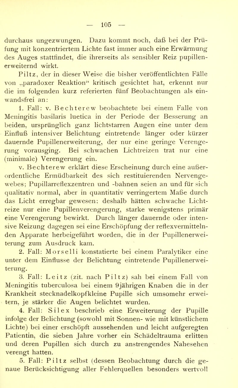 durchaus ungezwungen. Dazu kommt noch, daß bei der Prü- fung mit konzentriertem Lichte fast immer auch eine Erwärmung des Auges stattfindet, die ihrerseits als sensibler Reiz pupillen- erweiternd wirkt. Piltz, der in dieser Weise die bisher veröffentlichten Fälle von „paradoxer Reaktion kritisch gesichtet hat, erkennt nur die im folgenden kurz referierten fünf Beobachtungen als ein- wandsfrei an: 1. Fall: V. Bechterew beobachtete bei einem Falle von Meningitis basilaris luetica in der Periode der Besserung an beiden, ursprünglich ganz lichtstarren Augen eine unter dem Einfluß intensiver Belichtung eintretende länger oder kürzer dauernde Pupillenerweiterung, der nur eine geringe Verenge- rung vorausging. Bei schw^achen Lichtreizen trat nur eine (minimale) Verengerung ein. V. Bechterew erklärt diese Erscheinung durch eine außer- ordentliche Ermüdbarkeit des sich restituierenden Nervenge- webes; Pupillarreflexzentren und -bahnen seien an und für sich qualitativ normal, aber in quantitativ verringertem Maße durch das Licht erregbar gewesen; deshalb hätten schwache Licht- reize nur eine Pupillenverengerung, starke wenigstens primär eine Verengerung bewirkt. Durch länger dauernde oder inten- sive Reizung dagegen sei eine Erschöpfung der reflexvermitteln- den Apparate herbeigeführt worden, die in der Pupillenerwei- terung zum Ausdruck kam. 2. Fall: Morselli konstatierte bei einem Paralytiker eine unter dem Einflüsse der Belichtung eintretende Pupillenerwei- terung. 3. Fall: Leitz (zit. nach Piltz) sah bei einem Fall von Meningitis tuberculosa bei einem 9jährigen Knaben die in der Krankheit stecknadelkopfkleine Pupille sich umsomehr erwei- tern, je stärker die Augen belichtet wurden. 4. Fall: Sil ex beschrieb eine Erweiterung der Pupille infolge der Belichtung (sowohl mit Sonnen- wie mit künstlichem Lichte) bei einer erschöpft aussehenden und leicht aufgeregten Patientin, die sieben Jahre vorher ein Schädeltrauma erlitten und deren Pupillen sich durch zu anstrengendes Nahesehen verengt hatten. 5. Fall: Piltz selbst (dessen Beobachtung durch die ge- naue Berücksichtigung aller Fehlerquellen besonders wertvoll