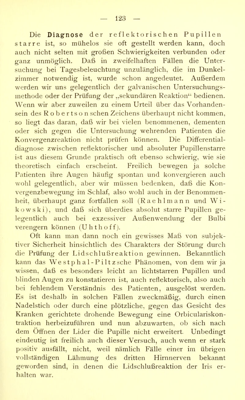 Die Diagnose der reflektorischen Pupillen starre ist, so mühelos sie oft gestellt werden kann, doch auch nicht selten mit großen Schwierigkeiten verbunden oder ganz unmöglich. Daß in zweifelhaften Fällen die Unter- suchung bei Tagesbeleuchtung unzulänglich, die im Dunkel- zimmer notwendig ist, wurde schon angedeutet. Außerdem werden wir uns gelegentlich der galvanischen Untersuchungs- methode oder der Prüfung der „sekundären Reaktion'' bedienen. Wenn wir aber zuweilen zu einem Urteil über das Vorhanden- sein des Robertson sehen Zeichens überhaupt nicht kommen, so liegt das daran, daß wir bei vielen benommenen, dementen oder sich gegen die Untersuchung wehrenden Patienten die Konvergenzreaktion nicht prüfen können. Die Differential- diagnose zwischen reflektorischer und absoluter Pupillenstarre ist aus diesem Grunde praktisch oft ebenso schwierig, wie sie theoretisch einfach erscheint. Freilich bewegen ja solche Patienten ihre Augen häufig spontan und konvergieren auch wohl gelegentlich, aber wir müssen bedenken, daß die Kon- vergenzbewegung im Schlaf, also wohl auch in der Benommen- heit, überhaupt ganz fortfallen soll (R a e h 1 m a n n und W i - kowski), und daß sich überdies absolut starre Pupillen ge- legentlich auch bei exzessiver Außenwendung der Bulbi verengern können (Uhthoff). Oft kann man dann noch ein gewisses Maß von subjek- tiver Sicherheit hinsichtlich des Charakters der Störung durch die Prüfung der Lidschlußreaktion gewinnen. Bekanntlich kann das We s t p h a 1 - P i 11 z sehe Phänomen, von dem wir ja wissen, daß es besonders leicht an lichtstarren Pupülen und blinden Augen zu konstatieren ist, auch reflektorisch, also auch bei fehlendem Verständnis des Patienten, ausgelöst werden. Es ist deshalb in solchen Fällen zweckmäßig, durch einen Nadelstich oder durch eine plötzliche, gegen das Gesicht des Kranken gerichtete drohende Bewegung eine Orbiculariskon- traktion herbeizuführen und nun abzuwarten, ob sich nach dem Öffnen der Lider die Pupille nicht erweitert. Unbedingt eindeutig ist freilich auch dieser Versuch, auch wenn er stark positiv ausfällt, nicht, weil nämlich Fälle einer im übrigen vollständigen Lähmung des dritten Hirnnerven bekannt geworden sind, in denen die Lidschlußreaktion der Iris er- halten war.