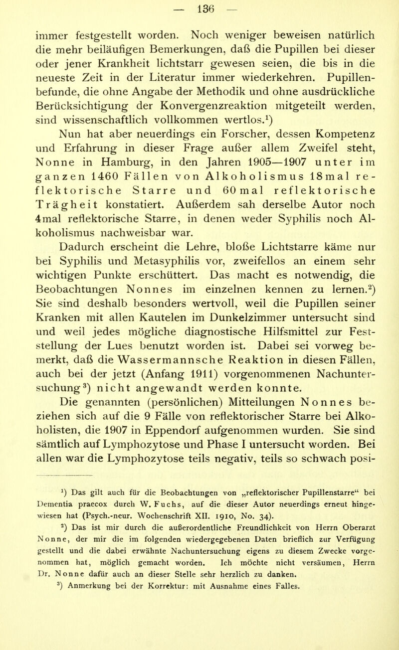 immer festgestellt worden. Noch weniger beweisen natürlich die mehr beiläufigen Bemerkungen, daß die Pupillen bei dieser oder jener Krankheit lichtstarr gewesen seien, die bis in die neueste Zeit in der Literatur immer wiederkehren. Pupillen- befunde, die ohne Angabe der Methodik und ohne ausdrückliche Berücksichtigung der Konvergenzreaktion mitgeteilt werden, sind wissenschaftlich vollkommen wertlos.^) Nun hat aber neuerdings ein Forscher, dessen Kompetenz und Erfahrung in dieser Frage außer allem Zweifel steht, Nonne in Hamburg, in den Jahren 1905—1907 unter im ganzen 1460 Fällen von Alkoholismus 18mal re- flektorische Starre und 60mal reflektorische Trägheit konstatiert. Außerdem sah derselbe Autor noch 4mal reflektorische Starre, in denen weder Syphilis noch Al- koholismus nachweisbar war. Dadurch erscheint die Lehre, bloße Lichtstarre käme nur bei Syphilis und Metasyphilis vor, zweifellos an einem sehr wichtigen Punkte erschüttert. Das macht es notwendig, die Beobachtungen Nonnes im einzelnen kennen zu lernen.^) Sie sind deshalb besonders wertvoll, weil die Pupillen seiner Kranken mit allen Kautelen im Dunkelzimmer untersucht sind und weil jedes mögliche diagnostische Hilfsmittel zur Fest- stellung der Lues benutzt worden ist. Dabei sei vorweg be- merkt, daß die Wassermannsche Reaktion in diesen Fällen, auch bei der jetzt (Anfang 1911) vorgenommenen Nachunter- suchung^) nicht angewandt werden konnte. Die genannten (persönlichen) Mitteilungen Nonnes be- ziehen sich auf die 9 Fälle von reflektorischer Starre bei Alko- holisten, die 1907 in Eppendorf aufgenommen wurden. Sie sind sämtlich auf Lymphozytose und Phase I untersucht worden. Bei allen war die Lymphozytose teils negativ, teils so schwach posi- ^) Das gilt auch für die Beobachtungen von „reflektorischer Pupillenstarre bei Dementia praecox durch W. Fuchs, auf die dieser Autor neuerdings erneut hinge- wiesen hat (Psych.-neur. Wochenschrift XII. 1910, No. 34). 2) Das ist mir durch die außerordentliche Freundlichkeit von Herrn Oberarzt Nonne, der mir die im folgenden wiedergegebenen Daten brieflich zur Verfügung gestellt und die dabei erwähnte Nachuntersuchung eigens zu diesem Zwecke vorge- nommen hat, möglich gemacht worden. Ich möchte nicht versäumen, Herrn Dr. Nonne dafür auch an dieser Stelle sehr herzlich zu danken. ^) Anmerkung bei der Korrektur: mit Ausnahme eines Falles.