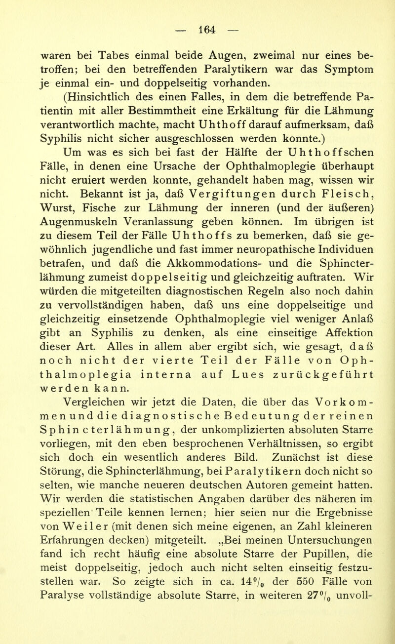 waren bei Tabes einmal beide Augen, zweimal nur eines be- troffen; bei den betreffenden Paralytikern war das Symptom je einmal ein- und doppelseitig vorhanden. (Hinsichtlich des einen Falles, in dem die betreffende Pa- tientin mit aller Bestimmtheit eine Erkältung für die Lähmung verantwortlich machte, macht Uhthoff darauf aufmerksam, daß Syphilis nicht sicher ausgeschlossen werden konnte.) Um was es sich bei fast der Hälfte der Uhthoff sehen Fälle, in denen eine Ursache der Ophthalmoplegie überhaupt nicht eruiert werden konnte, gehandelt haben mag, wissen wir nicht. Bekannt ist ja, daß Vergiftungen durch Fleisch, Wurst, Fische zur Lähmung der inneren (und der äußeren) Augenmuskeln Veranlassung geben können. Im übrigen ist zu diesem Teil der Fälle Uhthoffs zu bemerken, daß sie ge- wöhnlich jugendliche und fast immer neuropathische Individuen betrafen, und daß die Akkommodations- und die Sphincter- lähmung zumeist doppelseitig und gleichzeitig auftraten. Wir würden die mitgeteilten diagnostischen Regeln also noch dahin zu vervollständigen haben, daß uns eine doppelseitige und gleichzeitig einsetzende Ophthalmoplegie viel weniger Anlaß gibt an Syphilis zu denken, als eine einseitige Affektion dieser Art. Alles in allem aber ergibt sich, wie gesagt, daß noch nicht der vierte Teil der Fälle von Oph- thalmoplegia interna auf Lues zurückgeführt werden kann. Vergleichen wir jetzt die Daten, die über das Vorkom- men und die diagnostische Bedeutung der reinen Sphincterlähmung, der unkomplizierten absoluten Starre vorliegen, mit den eben besprochenen Verhältnissen, so ergibt sich doch ein wesentlich anderes Bild. Zunächst ist diese Störung, die Sphincterlähmung, bei Paralytikern doch nicht so selten, wie manche neueren deutschen Autoren gemeint hatten. Wir werden die statistischen Angaben darüber des näheren im speziellen'Teile kennen lernen; hier seien nur die Ergebnisse von Weiler (mit denen sich meine eigenen, an Zahl kleineren Erfahrungen decken) mitgeteilt. „Bei meinen Untersuchungen fand ich recht häufig eine absolute Starre der Pupillen, die meist doppelseitig, jedoch auch nicht selten einseitig festzu- stellen war. So zeigte sich in ca. 14 ^/^ der 550 Fälle von Paralyse vollständige absolute Starre, in weiteren 27 ^/^ unvoll-