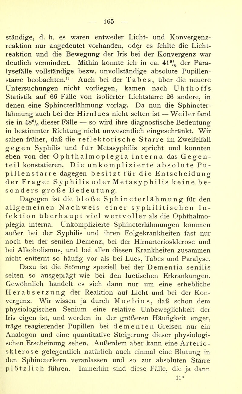 ständige, d. h. es waren entweder Licht- und Konvergenz- reaktion nur angedeutet vorhanden, od^r es fehlte die Licht- reaktion und die Bewegung der Iris bei der Konvergenz war deutHch vermindert. Mithin konnte ich in ca. 41^/^ der Para- lysefälle vollständige bezw. unvollständige absolute Pupillen- starre beobachten. Auch bei der Tabes, über die neuere Untersuchungen nicht vorliegen, kamen nach Uhthoffs Statistik auf 66 Fälle von isolierter Lichtstarre 26 andere, in denen eine Sphincterlähmung vorlag. Da nun die Sphincter- lähmung auch bei der Hirnlues nicht selten ist — Weiler fand sie in 4:8^Iq dieser Fälle — so wird ihre diagnostische Bedeutung in bestimmter Richtung nicht unwesentlich eingeschränkt. Wir sahen früher, daß die reflektorische Starre im Zweifelfall gegen Syphilis und für Metasyphilis spricht und konnten eben von der Ophthalmoplegia interna das Gegen- teil konstatieren. Die unkomplizierte absolute Pu- pillenstarre dagegen besitzt für die Entscheidung der Frage: Syphilis oder Metasyphilis keine be- sonders große Bedeutung. Dagegen ist die bloße Sphincterlähmung für den allgemeinen Nachweis einer syphilitischen In- fektion überhaupt viel wertvoller als die Ophthalmo- plegia interna. Unkomplizierte Sphincterlähmungen kommen außer bei der Syphilis und ihren Folgekrankheiten fast nur noch bei der senilen Demenz, bei der Hirnarteriosklerose und bei AlkohoKsmus, und bei allen diesen Krankheiten zusammen nicht entfernt so häufig vor als bei Lues, Tabes und Paralyse. Dazu ist die Störung speziell bei der Dementia senilis selten so ausgeprägt wie bei den luetischen Erkrankungen. Gewöhnlich handelt es sich dann nur um eine erhebliche Herabsetzung der Reaktion auf Licht und bei der Kon- vergenz. Wir wissen ja durch M o e b i u s, daß schon dem physiologischen Senium eine relative Unbeweglichkeit der Iris eigen ist, und werden in der größeren Häufigkeit enger, träge reagierender Pupillen bei dementen Greisen nur ein Analogen und eine quantitative Steigerung dieser physiologi- schen Erscheinung sehen. Außerdem aber kann eine Arterio- sklerose gelegentlich natürlich auch einmal eine Blutung in den Sphincterkern veranlassen und so zur absoluten Starre plötzlich führen. Immerhin sind diese Fälle, die ja dann 11*