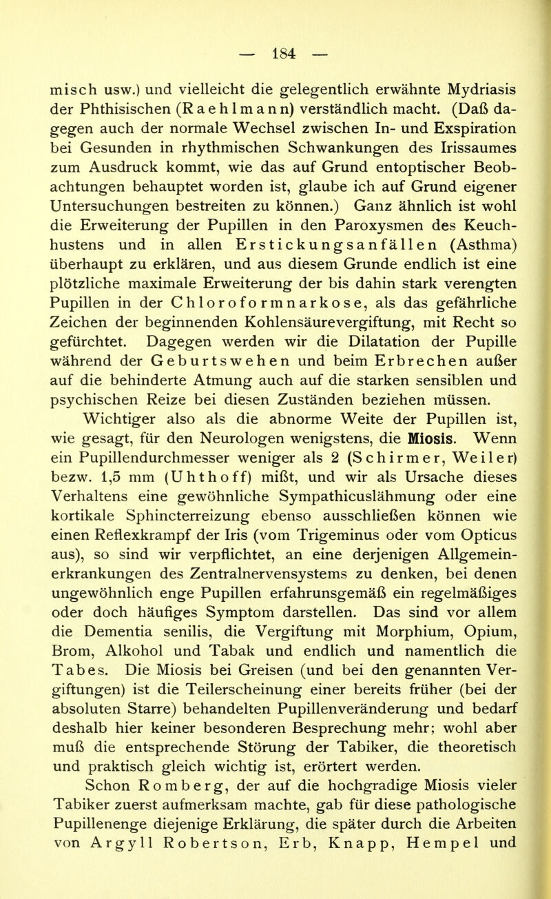 misch usw.) und vielleicht die gelegentlich erwähnte Mydriasis der Phthisischen (Raehlmann) verständlich macht. (Daß da- gegen auch der normale Wechsel zwischen In- und Exspiration bei Gesunden in rhythmischen Schwankungen des Irissaumes zum Ausdruck kommt, wie das auf Grund entoptischer Beob- achtungen behauptet worden ist, glaube ich auf Grund eigener Untersuchungen bestreiten zu können.) Ganz ähnlich ist wohl die Erweiterung der Pupillen in den Paroxysmen des Keuch- hustens und in allen Erstickungsanfällen (Asthma) überhaupt zu erklären, und aus diesem Grunde endlich ist eine plötzliche maximale Erweiterung der bis dahin stark verengten Pupillen in der Chloroformnarkose, als das gefährliche Zeichen der beginnenden Kohlensäurevergiftung, mit Recht so gefürchtet. Dagegen werden wir die Dilatation der Pupille während der Geburtswehen und beim Erbrechen außer auf die behinderte Atmung auch auf die starken sensiblen und psychischen Reize bei diesen Zuständen beziehen müssen. Wichtiger also als die abnorme Weite der Pupillen ist, wie gesagt, für den Neurologen wenigstens, die Miosis. Wenn ein Pupillendurchmesser weniger als 2 (S c h i r m e r, We i 1 e r) bezw. 1,5 mm (Uhthoff) mißt, und wir als Ursache dieses Verhaltens eine gewöhnliche Sympathicuslähmung oder eine kortikale Sphincterreizung ebenso ausschließen können wie einen Reflexkrampf der Iris (vom Trigeminus oder vom Opticus aus), so sind wir verpflichtet, an eine derjenigen Allgemein- erkrankungen des Zentralnervensystems zu denken, bei denen ungewöhnlich enge Pupillen erfahrunsgemäß ein regelmäßiges oder doch häufiges Symptom darstellen. Das sind vor allem die Dementia senilis, die Vergiftung mit Morphium, Opium, Brom, Alkohol und Tabak und endlich und namentlich die Tabes. Die Miosis bei Greisen (und bei den genannten Ver- giftungen) ist die Teilerscheinung einer bereits früher (bei der absoluten Starre) behandelten Pupillenveränderung und bedarf deshalb hier keiner besonderen Besprechung mehr; wohl aber muß die entsprechende Störung der Tabiker, die theoretisch und praktisch gleich wichtig ist, erörtert werden. Schon Romberg, der auf die hochgradige Miosis vieler Tabiker zuerst aufmerksam machte, gab für diese pathologische Pupillenenge diejenige Erklärung, die später durch die Arbeiten von Argyll Robertson, Erb, Knapp, Hempel und