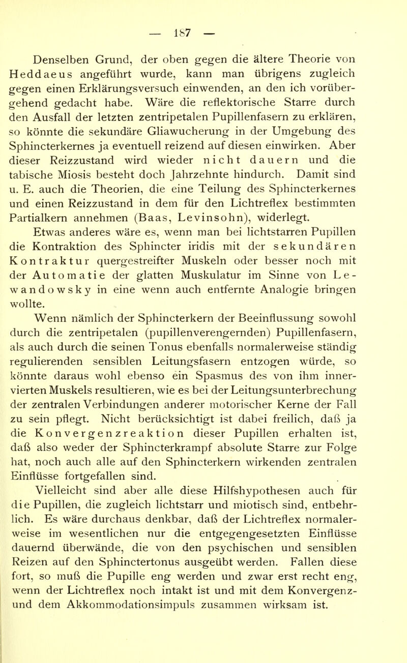 Denselben Grund, der oben gegen die ältere Theorie von Heddaeus angeführt wurde, kann man übrigens zugleich gegen einen Erklärungsversuch einwenden, an den ich vorüber- gehend gedacht habe. Wäre die reflektorische Starre durch den Ausfall der letzten zentripetalen Pupillenfasern zu erklären, so könnte die sekundäre Gliawucherung in der Umgebung des Sphincterkernes ja eventuell reizend auf diesen einwirken. Aber dieser Reizzustand wird wieder nicht dauern und die tabische Miosis besteht doch Jahrzehnte hindurch. Damit sind u. E. auch die Theorien, die eine Teilung des Sphincterkernes und einen Reizzustand in dem für den Lichtreflex bestimmten Partialkern annehmen (Baas, Levinsohn), widerlegt. Etwas anderes wäre es, wenn man bei lichtstarren Pupillen die Kontraktion des Sphincter iridis mit der sekundären Kontraktur quergestreifter Muskeln oder besser noch mit der Automatie der glatten Muskulatur im Sinne von Le- wandowsky in eine wenn auch entfernte Analogie bringen wollte. Wenn nämlich der Sphincterkern der Beeinflussung sowohl durch die zentripetalen (pupillenverengernden) Pupillenfasern, als auch durch die seinen Tonus ebenfalls normalerweise ständig regulierenden sensiblen Leitungsfasern entzogen würde, so könnte daraus wohl ebenso ein Spasmus des von ihm inner- vierten Muskels resultieren, wie es bei der Leitungsunterbrechung der zentralen Verbindungen anderer motorischer Kerne der Fall zu sein pflegt. Nicht berücksichtigt ist dabei freilich, daß ja die Konvergenzreaktion dieser Pupillen erhalten ist, daß also weder der Sphincterkrampf absolute Starre zur Folge hat, noch auch alle auf den Sphincterkern wirkenden zentralen Einflüsse fortgefallen sind. Vielleicht sind aber alle diese Hilfshypothesen auch für die Pupillen, die zugleich lichtstarr und miotisch sind, entbehr- lich. Es wäre durchaus denkbar, daß der Lichtreflex normaler- weise im wesentlichen nur die entgegengesetzten Einflüsse dauernd überwände, die von den psychischen und sensiblen Reizen auf den Sphinctertonus ausgeübt werden. Fallen diese fort, so muß die Pupille eng werden und zwar erst recht eng, wenn der Lichtreflex noch intakt ist und mit dem Konvergenz- und dem Akkommodationsimpuls zusammen wirksam ist.