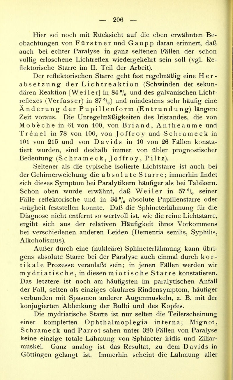 Hier sei noch mit Rücksicht auf die eben erwähnten Be- obachtungen von Fürstner und Gaupp daran erinnert, daß auch bei echter Paralyse in ganz seltenen Fällen der schon völlig erloschene Lichtreflex wiedergekehrt sein soll (vgl. Re- flektorische Starre im II. Teil der Arbeit). Der reflektorischen Starre geht fast regelmäßig eine Her- absetzung der Lichtreaktion (Schwinden der sekun- dären Reaktion [Weiler] in 84®/,> und des galvanischen Licht- reflexes (Verfasser) in 87/^) und mindestens sehr häufig eine Änderung der Pupillenform (Entrundung) längere Zeit voraus. Die Unregelmäßigkeiten des Irisrandes, die von Mobeche in 61 von 100, von Briand, Antheaume und Trenel in 78 von 100, von Joffroy und Schrameck in 101 von 215 und von Davids in 10 von 26 Fällen konsta- tiert wurden, sind deshalb immer von übler prognostischer Bedeutung (Schrameck, Joffroy, Piltz). Seltener als die typische isolierte Lichtstarre ist auch bei der Gehirnerweichung die absolute Starre; immerhin findet sich dieses Symptom bei Paralytikern häufiger als bei Tabikern. Schon oben wurde erwähnt, daß Weiler in 57^/o seiner Fälle reflektorische und in 34 ^/^ absolute Pupillenstarre oder -trägheit feststellen konnte. Daß die Sphincterlähmung für die Diagnose nicht entfernt so wertvoll ist, wie die reine Lichtstarre, ergibt sich aus der relativen Häufigkeit ihres Vorkommens bei verschiedenen anderen Leiden (Dementia senilis, Syphilis, Alkoholismus). Außer durch eine (nukleäre) Sphincterlähmung kann übri- gens absolute Starre bei der Paralyse auch einmal durch kor- tikale Prozesse veranlaßt sein; in jenen Fällen werden wir mydriatische, in diesen miotische Starre konstatieren. Das letztere ist noch am häufigsten im paralytischen Anfall der Fall, selten als einziges okulares Rindensymptom, häufiger verbunden mit Spasmen anderer Augenmuskeln, z. B. mit der konjugierten Ablenkung der Bulbi und des Kopfes. Die mydriatische Starre ist nur selten die Teilerscheinung einer kompletten Ophthalmoplegia interna; Mignot, Schrameck und Parrot sahen unter 320 Fällen von Paralyse keine einzige totale Lähmung von Sphincter iridis und Ziliar- muskel. Ganz analog ist das Resultat, zu dem Davids in Göttingen gelangt ist. Immerhin scheint die Lähmung aller