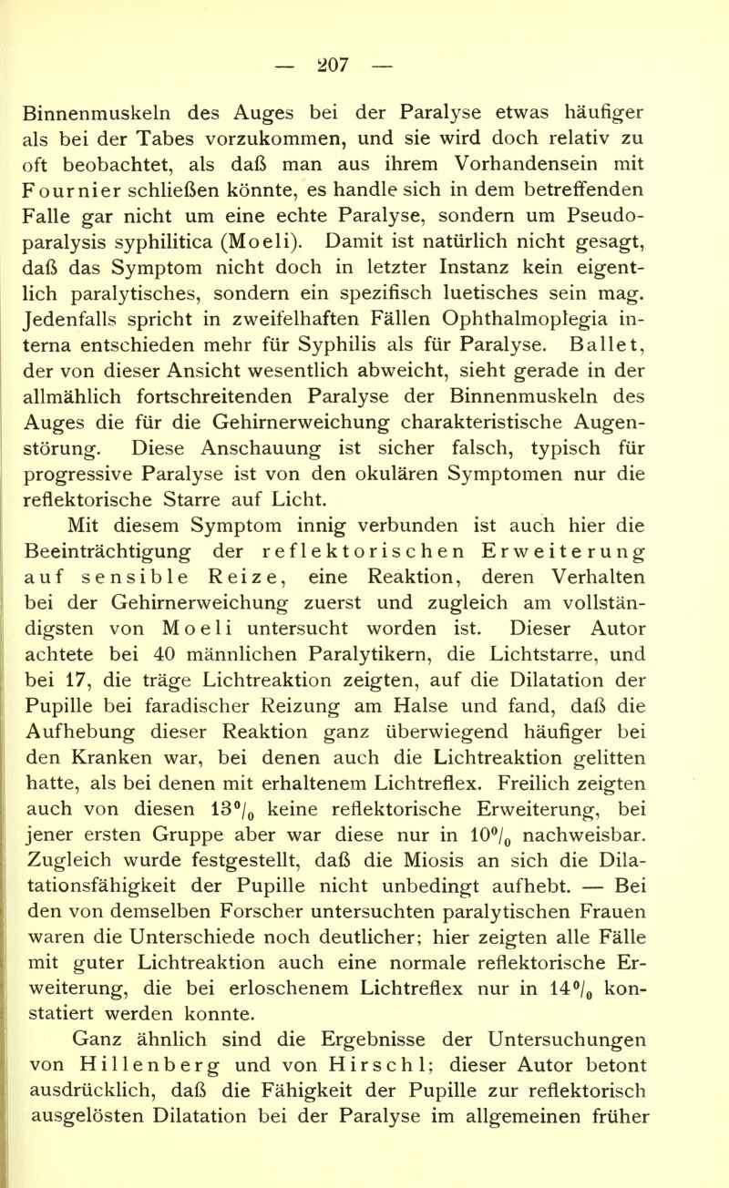 Binnenmuskeln des Auges bei der Paralyse etwas häufiger als bei der Tabes vorzukommen, und sie wird doch relativ zu oft beobachtet, als daß man aus ihrem Vorhandensein mit Fournier schließen könnte, es handle sich in dem betreffenden Falle gar nicht um eine echte Paralyse, sondern um Pseudo- paralysis syphilitica (Moeli). Damit ist natürlich nicht gesagt, daß das Symptom nicht doch in letzter Instanz kein eigent- lich paralytisches, sondern ein spezifisch luetisches sein mag. Jedenfalls spricht in zweifelhaften Fällen Ophthalmoplegia in- terna entschieden mehr für Syphilis als für Paralyse. Ballet, der von dieser Ansicht wesentlich abweicht, sieht gerade in der allmählich fortschreitenden Paralyse der Binnenmuskeln des Auges die für die Gehirnerweichung charakteristische Augen- störung. Diese Anschauung ist sicher falsch, typisch für progressive Paralyse ist von den okulären Symptomen nur die reflektorische Starre auf Licht. Mit diesem Symptom innig verbunden ist auch hier die Beeinträchtigung der reflektorischen Erweiterung auf sensible Reize, eine Reaktion, deren Verhalten bei der Gehirnerweichung zuerst und zugleich am vollstän- digsten von Moeli untersucht worden ist. Dieser Autor achtete bei 40 männlichen Paralytikern, die Lichtstarre, und bei 17, die träge Lichtreaktion zeigten, auf die Dilatation der Pupille bei faradischer Reizung am Halse und fand, daß die Aufhebung dieser Reaktion ganz überwiegend häufiger bei den Kranken war, bei denen auch die Lichtreaktion gelitten hatte, als bei denen mit erhaltenem Lichtreflex. Freilich zeigten auch von diesen IS**/^ keine reflektorische Erweiterung, bei jener ersten Gruppe aber war diese nur in 10^/^ nachweisbar. Zugleich wurde festgestellt, daß die Miosis an sich die Dila- tationsfähigkeit der Pupifle nicht unbedingt aufhebt. — Bei den von demselben Forscher untersuchten paralytischen Frauen waren die Unterschiede noch deutlicher; hier zeigten alle Fälle mit guter Lichtreaktion auch eine normale reflektorische Er- weiterung, die bei erloschenem Lichtreflex nur in 14 ^^/^ kon- statiert werden konnte. Ganz ähnlich sind die Ergebnisse der Untersuchungen von H i 11 e n b e r g und von H i r s c h l; dieser Autor betont ausdrückhch, daß die Fähigkeit der Pupille zur reflektorisch ausgelösten Dilatation bei der Paralyse im allgemeinen früher