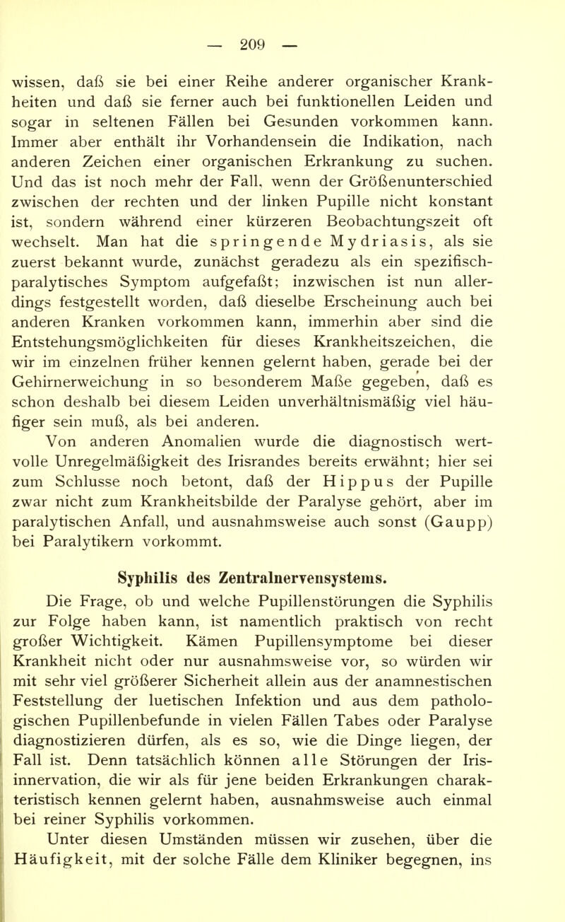wissen, daß sie bei einer Reihe anderer organischer Krank- heiten und daß sie ferner auch bei funktionellen Leiden und sogar in seltenen Fällen bei Gesunden vorkommen kann. Immer aber enthält ihr Vorhandensein die Indikation, nach anderen Zeichen einer organischen Erkrankung zu suchen. Und das ist noch mehr der Fall, wenn der Größenunterschied zwischen der rechten und der linken Pupille nicht konstant ist, sondern während einer kürzeren Beobachtungszeit oft wechselt. Man hat die springende Mydriasis, als sie zuerst bekannt wurde, zunächst geradezu als ein spezifisch- paralytisches Symptom aufgefaßt; inzwischen ist nun aller- dings festgestellt worden, daß dieselbe Erscheinung auch bei anderen Kranken vorkommen kann, immerhin aber sind die Entstehungsmöglichkeiten für dieses Krankheitszeichen, die wir im einzelnen früher kennen gelernt haben, gerade bei der Gehirnerweichung in so besonderem Maße gegeben, daß es schon deshalb bei diesem Leiden unverhältnismäßig viel häu- figer sein muß, als bei anderen. Von anderen Anomalien wurde die diagnostisch wert- volle Unregelmäßigkeit des Irisrandes bereits erwähnt; hier sei zum Schlüsse noch betont, daß der H i p p u s der Pupille zwar nicht zum Krankheitsbilde der Paralyse gehört, aber im paralytischen Anfall, und ausnahmsweise auch sonst (Gaupp) bei Paralytikern vorkommt. Syphilis des Zentralnervensystems. Die Frage, ob und welche Pupillenstörungen die Syphilis zur Folge haben kann, ist namentlich praktisch von recht großer Wichtigkeit. Kämen Pupillensymptome bei dieser Krankheit nicht oder nur ausnahmsweise vor, so würden wir mit sehr viel größerer Sicherheit allein aus der anamnestischen Feststellung der luetischen Infektion und aus dem patholo- gischen Pupillenbefunde in vielen Fällen Tabes oder Paralyse i diagnostizieren dürfen, als es so, wie die Dinge liegen, der i Fall ist. Denn tatsächlich können alle Störungen der Iris- innervation, die wir als für jene beiden Erkrankungen charak- teristisch kennen gelernt haben, ausnahmsweise auch einmal bei reiner Syphilis vorkommen. Unter diesen Umständen müssen wir zusehen, über die Häufigkeit, mit der solche Fälle dem Kliniker begegnen, ins i