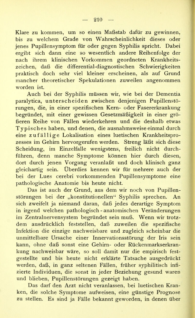 Klare zu kommen, um so einen Maßstab dafür zu gewinnen, bis zu welchem Grade von Wahrscheinlichkeit dieses oder jenes Pupillensymptom für oder gegen Syphilis spricht. Dabei ergibt sich dann eine so wesentlich andere Reihenfolge der nach ihrem klinischen Vorkommen geordneten Krankheits- zeichen, daß die dififerential-diagnostischen Schwierigkeiten praktisch doch sehr viel kleiner erscheinen, als auf Grund mancher theoretischer Spekulationen zuweilen angenommen worden ist. Auch bei der Syphilis müssen wir, wie bei der Dementia paralytica, unterscheiden zwischen denjenigen Pupillenstö- rungen, die, in einer spezifischen Kern- oder Fasererkrankung begründet, mit einer gewissen Gesetzmäßigkeit in einer grö- ßeren Reihe von Fällen wiederkehren und die deshalb etwas Typisches haben, und denen, die ausnahmsweise einmal durch eine zufällige Lokalisation eines luetischen Krankheitspro- zesses im Gehirn hervorgerufen werden. Streng läßt sich diese Scheidung, im Einzelfalle wenigstens, freilich nicht durch- führen, denn manche Symptome können hier durch diesen, dort durch jenen Vorgang veranlaßt und doch klinisch ganz gleichartig sein. Überdies kennen wir für mehrere auch der bei der Lues cerebri vorkommenden Pupillensymptome eine pathologische Anatomie bis heute nicht. Das ist auch der Grund, aus dem wir noch von Pupillen- störungen bei der „konstitutionellen'' Syphilis sprechen. An sich zweifelt ja niemand daran, daß jedes derartige Symptom in irgend welchen pathologisch - anatomischen Veränderungen im Zentralnervensystem begründet sein muß. Wenn wir trotz- dem ausdrücklich feststellen, daß zuweilen die spezifische Infektion die einzige nachweisbare und zugleich scheinbar die unmittelbare Ursache einer Innervationsstörung der Iris sein kann, ohne daß sonst eine Gehirn- oder Rückenmarkserkran- kung nachweisbar wäre, so soll damit nur die empirisch fest- gestellte und bis heute nicht erklärte Tatsache ausgedrückt werden, daß, in ganz seltenen Fällen, früher syphilitisch infi- zierte Individuen, die sonst in jeder Beziehung gesund waren und blieben, Pupillenstörungen gezeigt haben. Das darf den Arzt nicht veranlassen, bei luetischen Kran- ken, die solche Symptome aufweisen, eine günstige Prognose zu stellen. Es sind ja Fälle bekannt geworden, in denen über