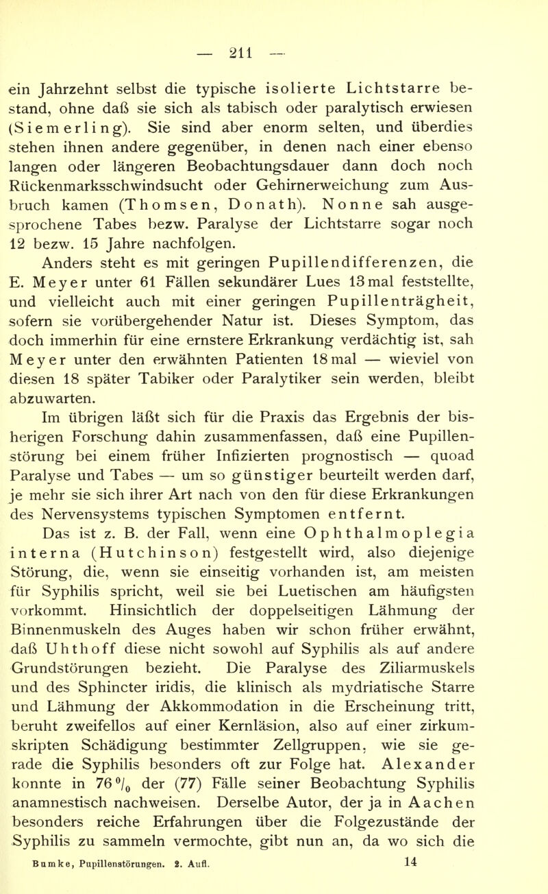 ein Jahrzehnt selbst die typische isolierte Lichtstarre be- stand, ohne daß sie sich als tabisch oder paralytisch erwiesen (Siem erli ng). Sie sind aber enorm selten, und überdies stehen ihnen andere gegenüber, in denen nach einer ebenso langen oder längeren Beobachtungsdauer dann doch noch Rückenmarksschwindsucht oder Gehirnerweichung zum Aus- bruch kamen (Thomsen, Donath). Nonne sah ausge- sprochene Tabes bezw. Paralyse der Lichtstarre sogar noch 12 bezw. 15 Jahre nachfolgen. Anders steht es mit geringen Pupillendifferenzen, die E. Meyer unter 61 Fällen sekundärer Lues 13 mal feststellte, und vielleicht auch mit einer geringen Pupillenträgheit, sofern sie vorübergehender Natur ist. Dieses Symptom, das doch immerhin für eine ernstere Erkrankung verdächtig ist, sah Meyer unter den erwähnten Patienten 18 mal — wieviel von diesen 18 später Tabiker oder Paralytiker sein werden, bleibt abzuwarten. Im übrigen läßt sich für die Praxis das Ergebnis der bis- herigen Forschung dahin zusammenfassen, daß eine Pupillen- störung bei einem früher Infizierten prognostisch — quoad Paralyse und Tabes — um so günstiger beurteilt werden darf, je mehr sie sich ihrer Art nach von den für diese Erkrankungen des Nervensystems typischen Symptomen entfernt. Das ist z. B. der Fall, wenn eine Ophthalmoplegia interna (Hutchinson) festgestellt wird, also diejenige Störung, die, wenn sie einseitig vorhanden ist, am meisten für Syphilis spricht, weil sie bei Luetischen am häufigsten vorkommt. Hinsichtlich der doppelseitigen Lähmung der Binnenmuskeln des Auges haben wir schon früher erwähnt, daß Uhthoff diese nicht sowohl auf Syphilis als auf andere Grundstörungen bezieht. Die Paralyse des Ziliarmuskels und des Sphincter iridis, die klinisch als mydriatische Starre und Lähmung der Akkommodation in die Erscheinung tritt, beruht zweifellos auf einer Kernläsion, also auf einer zirkum- skripten Schädigung bestimmter Zellgruppen, wie sie ge- rade die Syphilis besonders oft zur Folge hat. Alexander konnte in 76 ^/^ der (77) Fälle seiner Beobachtung Syphilis anamnestisch nachweisen. Derselbe Autor, der ja in Aachen besonders reiche Erfahrungen über die Folgezustände der Syphilis zu sammeln vermochte, gibt nun an, da wo sich die Bamke, Pupillenatörungen. 2. Aufl. 14
