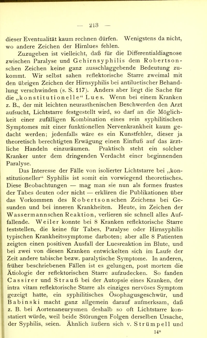 dieser Eventualität kaum rechnen dürfen. Wenigstens da nicht, wo andere Zeichen der Hirnlues fehlen. Zuzugeben ist vielleicht, daß für die Differentialdiagnose zwischen Paralyse und Gehirnsyphilis dem Robertson- schen Zeichen keine ganz ausschlaggebende Bedeutung zu- kommt. Wir selbst sahen reflektorische Starre zweimal mit den übrigen Zeichen der Hirnsyphilis bei antiluetischer Behand- lung verschwinden (s. S. 117). Anders aber Hegt die Sache für die „konstitutionelle Lues. Wenn bei einem Kranken z. B., der mit leichten neurasthenischen Beschwerden den Arzt aufsucht, Lichtstarre festgestellt wird, so darf an die Möglich- keit einer zufälligen Kombination eines rein syphilitischen Symptomes mit einer funktionellen Nervenkrankheit kaum ge- dacht werden; jedenfalls wäre es ein Kunstfehler, dieser ja theoretisch berechtigten Erwägung einen Einfluß auf das ärzt- liche Handeln einzuräumen. Praktisch steht ein solcher Kranker unter dem dringenden Verdacht einer beginnenden Paralyse. Das Interesse der Fälle von isolierter Lichtstarre bei kon- stitutioneller Syphilis ist somit ein vorwiegend theoretisches. Diese Beobachtungen — mag man sie nun als formes frustes der Tabes deuten oder nicht — erklären die Publikationen über das Vorkommen des Robertson sehen Zeichens bei Ge- sunden und bei inneren Krankheiten. Heute, im Zeichen der Wassermannschen Reaktion, verlieren sie schnell alles Auf- fallende. Weiler konnte bei 8 Kranken reflektorische Starre feststellen, die keine für Tabes, Paralyse oder Hirnsyphilis typischen Krankheitssymptome darboten; aber alle 8 Patienten zeigten einen positiven Ausfall der Luesreaktion im Blute, und bei zwei von diesen Kranken entwickelten sich im Laufe der Zeit andere tabische bezw, paralytische Symptome. In anderen, früher beschriebenen Fällen ist es gelungen, post mortem die Ätiologie der reflektorischen Starre aufzudecken. So fanden C a s s i r e r und Strauß bei der Autopsie eines Kranken, der intra vitam reflektorische Starre als einziges nervöses Symptom gezeigt hatte, ein syphilitisches Ösophagusgeschwür, und Babinski macht ganz allgemein darauf aufmerksam, daß z. B. bei Aortenaneurysmen deshalb so oft Lichtstarre kon- statiert würde, weil beide Störungen Folgen derselben Ursache, der Syphilis, seien. ÄhnHch äußern sich v. Strümpell und 14*