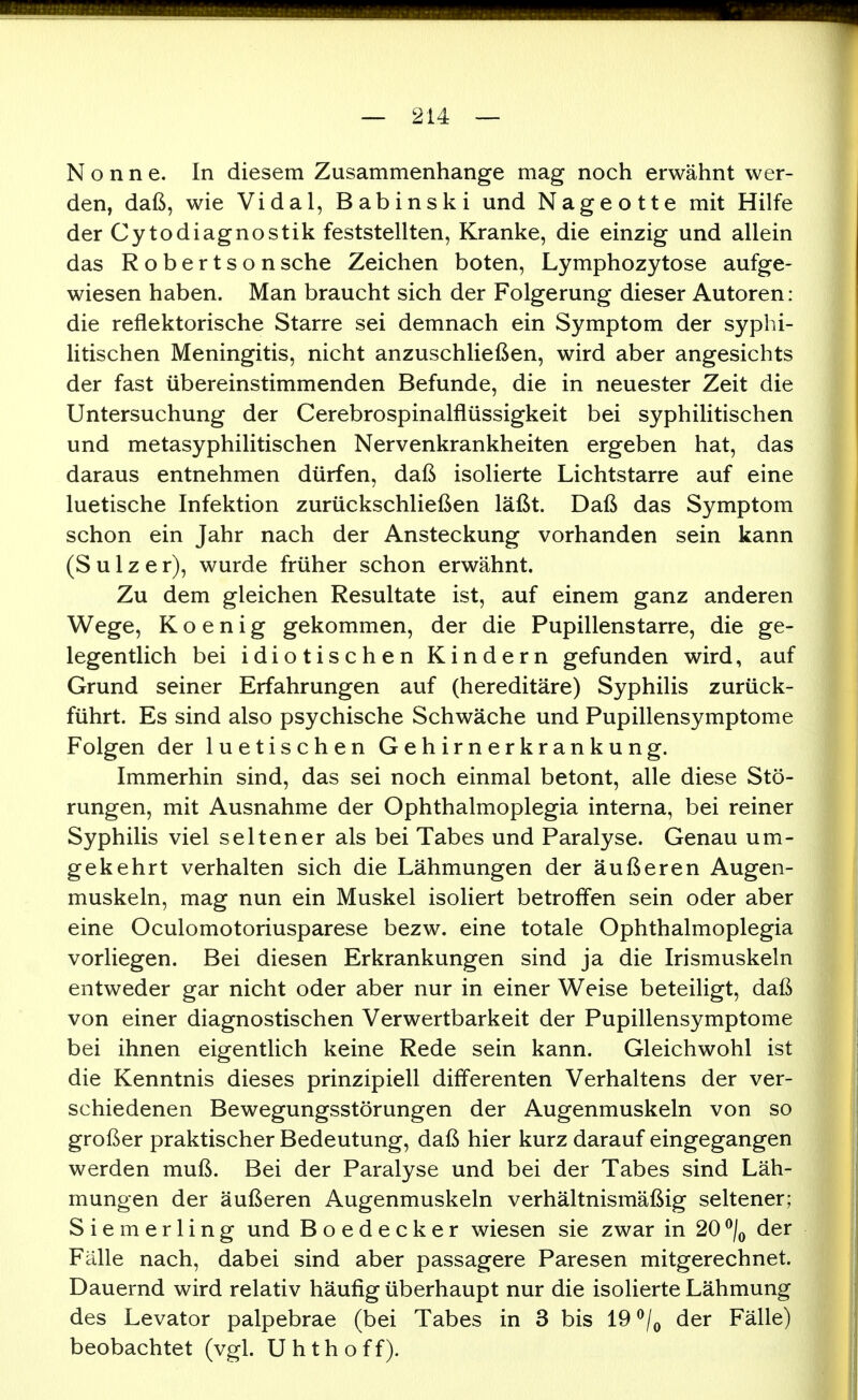 Nonne. In diesem Zusammenhange mag noch erwähnt wer- den, daß, wie Vi dal, Babinski und Nageotte mit Hilfe der Cytodiagnostik feststellten. Kranke, die einzig und allein das Robertson sehe Zeichen boten, Lymphozytose aufge- wiesen haben. Man braucht sich der Folgerung dieser Autoren: die reflektorische Starre sei demnach ein Symptom der syphi- litischen Meningitis, nicht anzuschließen, wird aber angesichts der fast übereinstimmenden Befunde, die in neuester Zeit die Untersuchung der Cerebrospinalflüssigkeit bei syphihtischen und metasyphilitischen Nervenkrankheiten ergeben hat, das daraus entnehmen dürfen, daß isolierte Lichtstarre auf eine luetische Infektion zurückschließen läßt. Daß das Symptom schon ein Jahr nach der Ansteckung vorhanden sein kann (S u 1 z e r), wurde früher schon erwähnt. Zu dem gleichen Resultate ist, auf einem ganz anderen Wege, K o e n i g gekommen, der die Pupillenstarre, die ge- legentlich bei idiotischen Kindern gefunden wird, auf Grund seiner Erfahrungen auf (hereditäre) Syphilis zurück- führt. Es sind also psychische Schwäche und Pupillensymptome Folgen der luetischen Gehirnerkrankung. Immerhin sind, das sei noch einmal betont, alle diese Stö- rungen, mit Ausnahme der Ophthalmoplegia interna, bei reiner Syphilis viel seltener als bei Tabes und Paralyse. Genau um- gekehrt verhalten sich die Lähmungen der äußeren Augen- muskeln, mag nun ein Muskel isoliert betroffen sein oder aber eine Oculomotoriusparese bezw. eine totale Ophthalmoplegia vorliegen. Bei diesen Erkrankungen sind ja die Irismuskeln entweder gar nicht oder aber nur in einer Weise beteiligt, daß von einer diagnostischen Verwertbarkeit der Pupillensymptome bei ihnen eigentlich keine Rede sein kann. Gleichwohl ist die Kenntnis dieses prinzipiell dififerenten Verhaltens der ver- schiedenen Bewegungsstörungen der Augenmuskeln von so großer praktischer Bedeutung, daß hier kurz darauf eingegangen werden muß. Bei der Paralyse und bei der Tabes sind Läh- mungen der äußeren Augenmuskeln verhältnismäßig seltener; S i e m e r 1 i n g und Boedecker wiesen sie zwar in 20 ^/^ der Fälle nach, dabei sind aber passagere Paresen mitgerechnet. Dauernd wird relativ häufig überhaupt nur die isolierte Lähmung des Levator palpebrae (bei Tabes in 3 bis 19 ^/^ der Fälle) beobachtet (vgl. Uhthoff).