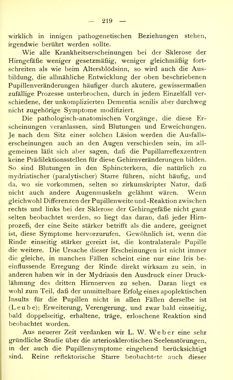 wirklich in innigen pathogenetischen Beziehungen stehen, irgendwie berührt werden sollte. Wie alle Krankheitserscheinungen bei der Sklerose der Hirngefäße weniger gesetzmäßig, weniger gleichmäßig fort- schreiten als wie beim Altersblödsinn, so wird auch die Aus- bildung, die allmähliche Entwicklung der oben beschriebenen Pupillenveränderungen häufiger durch akutere, gewissermaßen zufällige Prozesse unterbrochen, durch in jedem Einzelfall ver- schiedene, der unkompHzierten Dementia senilis aber durchweg nicht zugehörige Symptome modifiziert. Die pathologisch-anatomischen Vorgänge, die diese Er- scheinungen veranlassen, sind Blutungen und Erweichungen. Je nach dem Sitz einer solchen Läsion werden die Ausfalls- erscheinungen auch an den Augen verschieden sein, im all- gemeinen läßt sich aber sagen, daß die Pupillarreflexzentren keine Prädilektionsstellen für diese Gehirnveränderungen bilden. So sind Blutungen in den Sphincterkern, die natürlich zu mydriatischer (paralytischer) Starre führen, nicht häufig, und da, wo sie vorkommen, selten so zirkumskripter Natur, daß nicht auch andere Augenmuskeln gelähmt wären. Wenn gleichwohl Differenzen der Pupillenweite und -Reaktion zwischen rechts und links bei der Sklerose der Gehirngefäße nicht ganz selten beobachtet werden, so liegt das daran, daß jeder Hirn- prozeß, der eine Seite stärker betrifft als die andere, geeignet ist, diese Symptome hervorzurufen. Gewöhnlich ist, wenn die Rinde einseitig stärker gereizt ist, die kontralaterale Pupille die weitere. Die Ursache dieser Erscheinungen ist nicht immer die gleiche, in manchen Fällen scheint eine nur eine Iris be- einflussende Erregung der Rinde direkt wirksam zu sein, in anderen haben wir in der Mydriasis den Ausdruck einer Druck- lähmung des dritten Hirnnerven zu sehen. Daran liegt es wohl zum Teil, daß der unmittelbare Erfolg eines apoplektischen Insults für die Pupillen nicht in allen Fällen derselbe ist (Leube); Erweiterung, Verengerung, und zwar bald einseitig, bald doppelseitig, erhaltene, träge, erloschene Reaktion sind beobachtet worden. Aus neuerer Zeit verdanken wir L. W. Weber eine sehr gründliche Studie über die arteriosklerotischen Seelenstörungen, in der auch die Pupillensymptome eingehend berücksichtigt sind. Reine reflektorische Starre beobachtete auch dieser