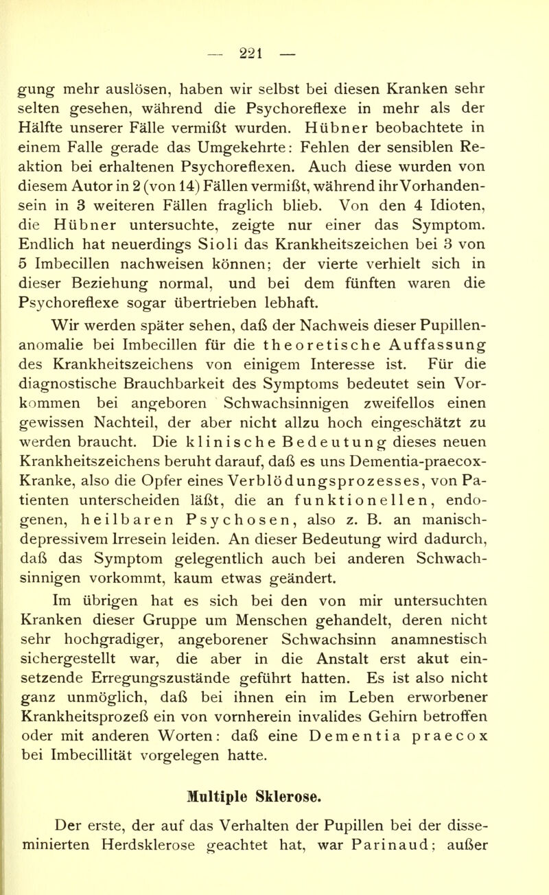 gung mehr auslösen, haben wir selbst bei diesen Kranken sehr selten gesehen, während die Psychoreflexe in mehr als der Hälfte unserer Fälle vermißt wurden. Hübner beobachtete in einem Falle gerade das Umgekehrte: Fehlen der sensiblen Re- aktion bei erhaltenen Psychoreflexen. Auch diese wurden von diesem Autor in 2 (von 14) Fällen vermißt, während ihr Vorhanden- sein in 3 weiteren Fällen fraglich blieb. Von den 4 Idioten, die Hübner untersuchte, zeigte nur einer das Symptom. Endlich hat neuerdings Sioli das Krankheitszeichen bei 3 von 5 Imbecillen nachweisen können; der vierte verhielt sich in dieser Beziehung normal, und bei dem fünften waren die Psychoreflexe sogar übertrieben lebhaft. Wir werden später sehen, daß der Nachweis dieser Pupillen- anomalie bei Imbecillen für die theoretische Auffassung des Krankheitszeichens von einigem Interesse ist. Für die diagnostische Brauchbarkeit des Symptoms bedeutet sein Vor- kommen bei angeboren Schwachsinnigen zweifellos einen gewissen Nachteil, der aber nicht allzu hoch eingeschätzt zu werden braucht. Die klinische Bedeutung dieses neuen Krankheitszeichens beruht darauf, daß es uns Dementia-praecox- Kranke, also die Opfer eines Verblödungsprozesses, von Pa- tienten unterscheiden läßt, die an funktionellen, endo- genen, heilbaren Psychosen, also z. B. an manisch- depressivem Irresein leiden. An dieser Bedeutung wird dadurch, daß das Symptom gelegentlich auch bei anderen Schwach- sinnigen vorkommt, kaum etwas geändert. Im übrigen hat es sich bei den von mir untersuchten Kranken dieser Gruppe um Menschen gehandelt, deren nicht sehr hochgradiger, angeborener Schwachsinn anamnestisch sichergestellt war, die aber in die Anstalt erst akut ein- setzende Erregungszustände geführt hatten. Es ist also nicht ganz unmöglich, daß bei ihnen ein im Leben erworbener Krankheitsprozeß ein von vornherein invalides Gehirn betroff'en oder mit anderen Worten: daß eine Dementia praecox bei Imbecillität vorgelegen hatte. Multiple Sklerose. Der erste, der auf das Verhalten der Pupillen bei der disse- minierten Herdsklerose geachtet hat, war Parinaud; außer
