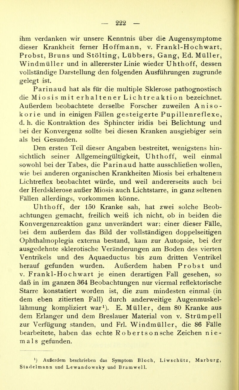ihm verdanken wir unsere Kenntnis über die Augensymptome dieser Krankheit ferner Hoffmann, v. Frankl-Hochwart, Probst, Bruns und Stölting, Lübbers, Gang, Ed. Müller, Windmüller und in allererster Linie wieder Uhthoff, dessen vollständige Darstellung den folgenden Ausführungen zugrunde gelegt ist. Parinaud hat als für die multiple Sklerose pathognostisch die Miosis mit erhaltener Lichtreaktion bezeichnet. Außerdem beobachtete derselbe Forscher zuweilen A n i s o - korie und in einigen Fällen gesteigerte Pupillenreflexe, d. h. die Kontraktion des Sphincter iridis bei Belichtung und bei der Konvergenz sollte bei diesen Kranken ausgiebiger sein als bei Gesunden. Den ersten Teil dieser Angaben bestreitet, wenigstens hin- sichtlich seiner Allgemeingültigkeit, Uhthoff, weil einmal sowohl bei der Tabes, die Parinaud hatte ausschließen wollen, wie bei anderen organischen Krankheiten Miosis bei erhaltenem Lichtreflex beobachtet würde, und weil andererseits auch bei der Herdsklerose außer Miosis auch Lichtstarre, in ganz seltenen Fällen allerdings, vorkommen könne. Uhthoff, der 150 Kranke sah, hat zwei solche Beob- achtungen gemacht, freilich weiß ich nicht, ob in beiden die Konvergenzreaktion ganz unverändert war; einer dieser Fälle, bei dem außerdem das Bild der vollständigen doppelseitigen Ophthalmoplegia externa bestand, kam zur Autopsie, bei der ausgedehnte sklerotische Veränderungen am Boden des vierten Ventrikels und des Aquaeductus bis zum dritten Ventrikel herauf gefunden wurden. Außerdem haben Probst und V. Frankl-Hochwart je einen derartigen Fall gesehen, so daß in im ganzen 364 Beobachtungen nur viermal reflektorische Starre konstatiert worden ist, die zum mindesten einmal (in dem eben zitierten Fall) durch anderweitige Augenmuskel- lähmung kompliziert war^). E. Müller, dem 80 Kranke aus dem Erlanger und dem Breslauer Material von v. Strümpell zur Verfügung standen, und Frl. Windmüller, die 86 Fälle bearbeitete, haben das echte Robertson sehe Zeichen nie- mals gefunden. ^) Außerdem beschrieben das Symptom Bloch, Liwschütz, Marburg, Stadelmann und Lewandowsky und Br am well.