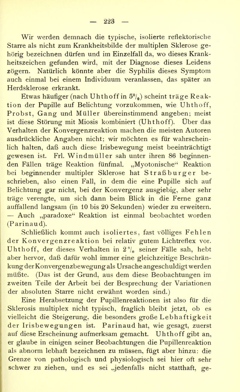 Wir werden demnach die typische, isoHerte reflektorische Starre als nicht zum Krankheitsbilde der multiplen Sklerose ge- hörig bezeichnen dürfen und im Einzelfall da, wo dieses Krank- heitszeichen gefunden wird, mit der Diagnose dieses Leidens zögern. Natürlich könnte aber die Syphilis dieses Symptom auch einmal bei einem Individuum veranlassen, das später an Herdsklerose erkrankt. Etwas häufiger (nach Uhthoff in 5^/,,) scheint träge Reak- tion der Pupille auf Belichtung vorzukommen, wie Uhthoff, Probst, Gang und Müller übereinstimmend angeben; meist ist diese Störung mit Miosis kombiniert (Uhthoff). Über das Verhalten der Konvergenzreaktion machen die meisten Autoren ausdrückliche Angaben nicht; wir möchten es für wahrschein- lich halten, daß auch diese Irisbewegung meist beeinträchtigt gewesen ist. Frl. Windmüller sah unter ihren 86 beginnen- den Fällen träge Reaktion fünfmal. „Myotonische Reaktion bei beginnender multipler Sklerose hat Straß burger be- schrieben, also einen Fall, in dem die eine Pupille sich auf Belichtung gar nicht, bei der Konvergenz ausgiebig, aber sehr träge verengte, um sich dann beim Blick in die Ferne ganz auffallend langsam (in 10 bis 20 Sekunden) wieder zu erweitern. — Auch „paradoxe Reaktion ist einmal beobachtet worden (Parinaud). Schließlich kommt auch isoliertes, fast völliges Fehlen der Konvergenzreaktion bei relativ gutem Lichtreflex vor. Uhthoff, der dieses Verhalten in 27o seiner Fälle sah, hebt aber hervor, daß dafür wohl immer eine gleichzeitige Beschrän- kung der Konvergenzbewegung als Ursache angeschuldigt werden müßte. (Das ist der Grund, aus dem diese Beobachtungen im zweiten Teile der Arbeit bei der Besprechung der Variationen der absoluten Starre nicht erwähnt worden sind.) Eine Herabsetzung der Pupillenreaktionen ist also für die Sklerosis multiplex nicht typisch, fraglich bleibt jetzt, ob es vielleicht die Steigerung, die besonders große Lebhaftigkeit der Irisbewegungen ist. Parinaud hat, wie gesagt, zuerst auf diese Erscheinung aufmerksam gemacht. Uhthoff gibt an, er glaube in einigen seiner Beobachtungen die Pupillenreaktion als abnorm lebhaft bezeichnen zu müssen, fügt aber hinzu: die Grenze von pathologisch und physiologisch sei hier oft sehr schwer zu ziehen, und es sei „jedenfalls nicht statthaft, ge-