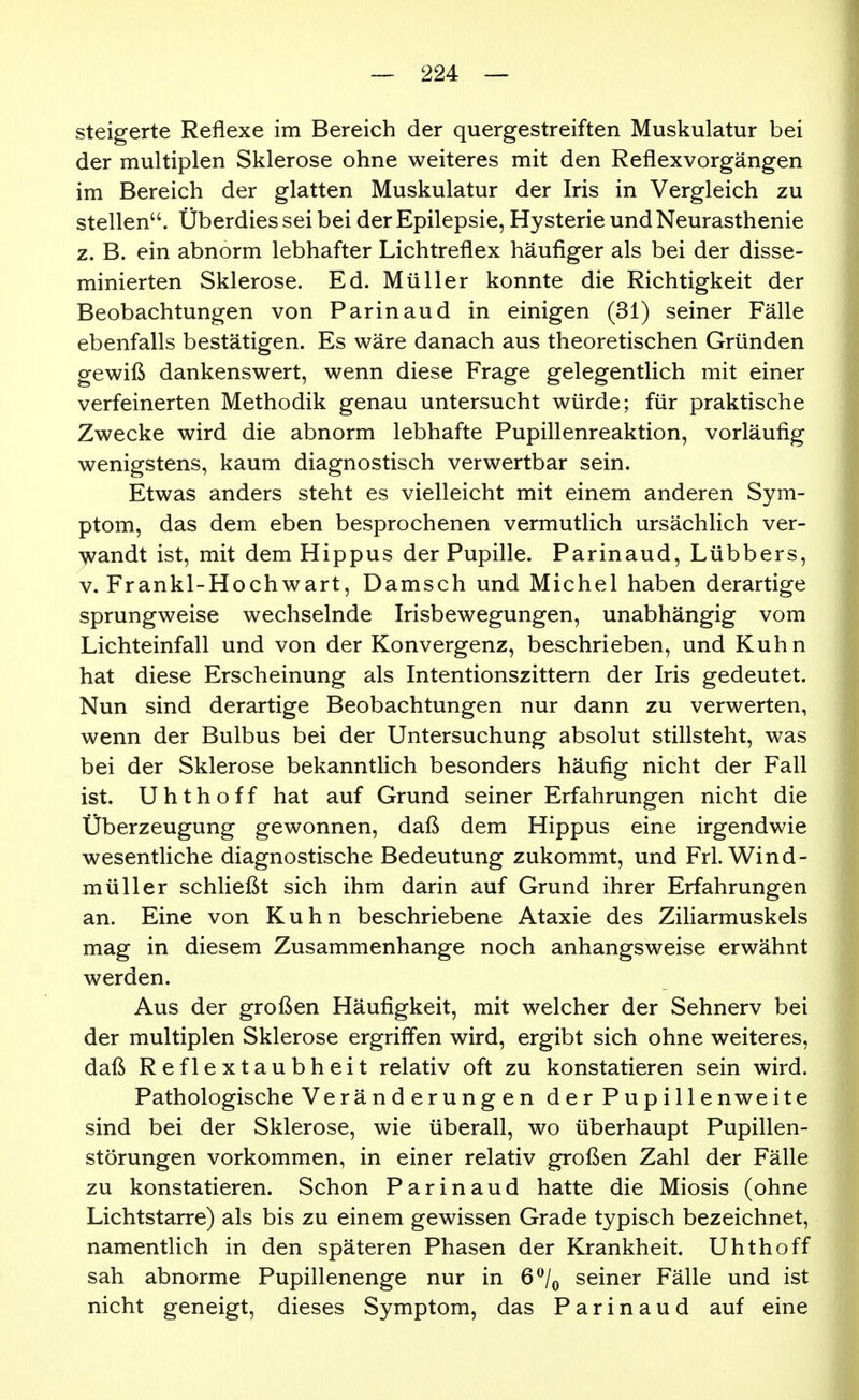 steigerte Reflexe im Bereich der quergestreiften Muskulatur bei der multiplen Sklerose ohne weiteres mit den Reflexvorgängen im Bereich der glatten Muskulatur der Iris in Vergleich zu stellen. Überdies sei bei der Epilepsie, Hysterie und Neurasthenie z. B. ein abnorm lebhafter Lichtreflex häufiger als bei der disse- minierten Sklerose. Ed. Müller konnte die Richtigkeit der Beobachtungen von Parinaud in einigen (31) seiner Fälle ebenfalls bestätigen. Es wäre danach aus theoretischen Gründen gewiß dankenswert, wenn diese Frage gelegentlich mit einer verfeinerten Methodik genau untersucht würde; für praktische Zwecke wird die abnorm lebhafte Pupillenreaktion, vorläufig wenigstens, kaum diagnostisch verwertbar sein. Etwas anders steht es vielleicht mit einem anderen Sym- ptom, das dem eben besprochenen vermutlich ursächlich ver- Ayandt ist, mit dem Hippus der Pupille. Parinaud, Lübbers, V. Frankl-Hochwart, Damsch und Michel haben derartige sprungweise wechselnde Irisbewegungen, unabhängig vom Lichteinfall und von der Konvergenz, beschrieben, und Kuhn hat diese Erscheinung als Intentionszittern der Iris gedeutet. Nun sind derartige Beobachtungen nur dann zu verwerten, wenn der Bulbus bei der Untersuchung absolut stillsteht, was bei der Sklerose bekanntlich besonders häufig nicht der Fall ist. Uhthoff hat auf Grund seiner Erfahrungen nicht die Überzeugung gewonnen, daß dem Hippus eine irgendwie wesentHche diagnostische Bedeutung zukommt, und Frl. Wind- müller schließt sich ihm darin auf Grund ihrer Erfahrungen an. Eine von Kuhn beschriebene Ataxie des Ziliarmuskels mag in diesem Zusammenhange noch anhangsweise erwähnt werden. Aus der großen Häufigkeit, mit welcher der Sehnerv bei der multiplen Sklerose ergriffen wird, ergibt sich ohne weiteres, daß Reflextaubheit relativ oft zu konstatieren sein wird. Pathologische Veränd erungen der Pupillenweite sind bei der Sklerose, wie überall, wo überhaupt Pupillen- störungen vorkommen, in einer relativ großen Zahl der Fälle zu konstatieren. Schon Parinaud hatte die Miosis (ohne Lichtstarre) als bis zu einem gewissen Grade typisch bezeichnet, namentlich in den späteren Phasen der Krankheit. Uhthoff sah abnorme Pupillenenge nur in 6^Iq seiner Fälle und ist nicht geneigt, dieses Symptom, das Parinaud auf eine