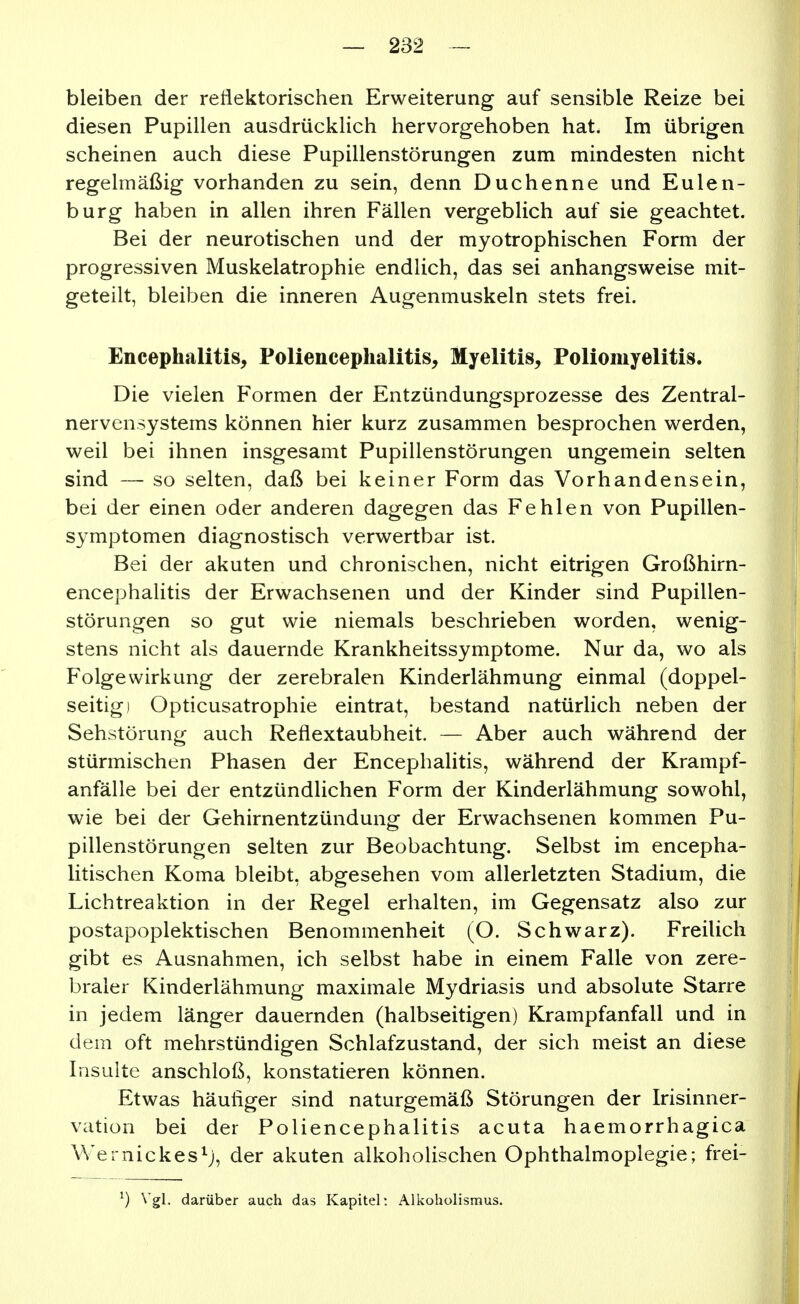 bleiben der reflektorischen Erweiterung auf sensible Reize bei diesen Pupillen ausdrücklich hervorgehoben hat. Im übrigen scheinen auch diese Pupillenstörungen zum mindesten nicht regelmäßig vorhanden zu sein, denn Duchenne und Eulen- burg haben in allen ihren Fällen vergeblich auf sie geachtet. Bei der neurotischen und der myotrophischen Form der progressiven Muskelatrophie endlich, das sei anhangsweise mit- geteilt, bleiben die inneren Augenmuskeln stets frei. Encephalitis^ Poliencephalitis, Myelitis, Poliomyelitis. Die vielen Formen der Entzündungsprozesse des Zentral- nervensystems können hier kurz zusammen besprochen werden, weil bei ihnen insgesamt Pupillenstörungen ungemein selten sind — so selten, daß bei keiner Form das Vorhandensein, bei der einen oder anderen dagegen das Fehlen von Pupillen- symptomen diagnostisch verwertbar ist. Bei der akuten und chronischen, nicht eitrigen Großhirn- encephalitis der Erwachsenen und der Kinder sind Pupillen- störungen so gut wie niemals beschrieben worden, wenig- stens nicht als dauernde Krankheitssymptome. Nur da, wo als Folge Wirkung der zerebralen Kinderlähmung einmal (doppel- seitig) Opticusatrophie eintrat, bestand natürlich neben der Sehstörung auch Reflextaubheit. — Aber auch während der stürmischen Phasen der Encephalitis, während der Krampf- anfälle bei der entzündlichen Form der Kinderlähmung sowohl, wie bei der Gehirnentzündung der Erwachsenen kommen Pu- pillenstörungen selten zur Beobachtung. Selbst im encepha- litischen Koma bleibt, abgesehen vom allerletzten Stadium, die Lichtreaktion in der Regel erhalten, im Gegensatz also zur postapoplektischen Benommenheit (O. Schwarz). Freilich gibt es Ausnahmen, ich selbst habe in einem Falle von zere- braler Kinderlähmung maximale Mydriasis und absolute Starre in jedem länger dauernden (halbseitigen) Krampfanfall und in dem oft mehrstündigen Schlafzustand, der sich meist an diese Insulte anschloß, konstatieren können. Etwas häufiger sind naturgemäß Störungen der Irisinner- vation bei der Poliencephalitis acuta haemorrhagica Wernickes^j, der akuten alkoholischen Ophthalmoplegie; frei- ^) Vgl. darüber auch das Kapitel; Alkoholismus.