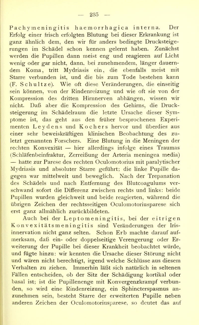 Pachymeningitis haemorrhagica interna. Der Erfolg einer frisch erfolgten Blutung bei dieser Erkrankung ist ganz ähnlich dem, den wir für anders bedingte Drucksteige- rungen im Schädel schon kennen gelernt haben. Zunächst werden die Pupillen dann meist eng und reagieren auf Licht wenig oder gar nicht, dann, bei zunehmendem, länger dauern- dem Koma, tritt Mydriasis ein, die ebenfalls meist mit Starre verbunden ist, und die bis zum Tode bestehen kann (F. Schnitze). Wie oft diese Veränderungen, die einseitig sein können, von der Rindenreizung und wie oft sie von der Kompression des dritten Hirnnerven abhängen, wissen wir nicht. Daß aber die Kompression des Gehirns, die Druck- steigerung im Schädelraum die letzte Ursache dieser Sym- ptome ist, das geht aus den früher besprochenen Experi- menten L e y d e n s und Kochers hervor und überdies aus einer sehr beweiskräftigen klinischen Beobachtung des zu- letzt genannten Forschers. Eine Blutung in die Meningen der rechten Konvexität — hier allerdings infolge eines Traumas (Schläfenbeinfraktur, Zerreißung der Arteria meningea media) — hatte zur Parese des rechten Oculomotorius mit paralytischer Mydriasis und absoluter Starre geführt; die linke Pupille da- gegen war mittelweit und beweglich. Nach der Trepanation des Schädels und nach Entfernung des Blutcoagulums ver- schwand sofort die Differenz zwischen rechts und links: beide Pupillen wurden gleichweit und beide reagierten, während die übrigen Zeichen der rechtsseitigen Oculomotoriusparese sich erst ganz allmählich zurückbildeten. Auch bei der Leptomeningitis, bei der eitrigen Konvexitätsmeningitis sind Veränderungen der Iris- innervation nicht ganz selten. Schon Erb machte darauf auf- merksam, daß ein- oder doppelseitige Verengerung oder Er- weiterung der Pupille bei dieser Krankheit beobachtet würde, und fügte hinzu: wir kennten die Ursache dieser Störung nicht und wären nicht berechtigt, irgend welche Schlüsse aus diesem Verhalten zu ziehen. Immerhin läßt sich natürlich in seltenen Fällen entscheiden, ob der Sitz der Schädigung kortikal oder basal ist; ist die Pupillenenge mit Konvergenzkrampf verbun- den, so wird eine Rindenreizung, ein Sphincterspasmus an- zunehmen sein, besteht Starre der erweiterten Pupille neben anderen Zeichen der Oculomotoriusparese, so deutet das auf