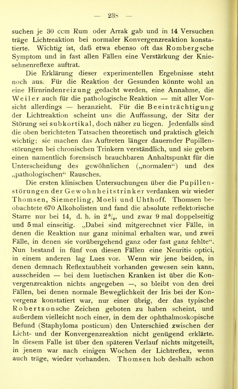 suchen je 30 ccm Rum oder Arrak gab und in 14 Versuchen träge Lichtreaktion bei normaler Konvergenzreaktion konsta- tierte. Wichtig ist, daß etwa ebenso oft das Romberg sehe Symptom und in fast allen Fällen eine Verstärkung der Knie- sehnenreflexe auftrat. Die Erklärung dieser experimentellen Ergebnisse steht noch aus. Für die Reaktion der Gesunden könnte wohl an eine Hirnrindenreizung gedacht werden, eine Annahme, die Weiler auch für die pathologische Reaktion — mit aller Vor- sicht allerdings — heranzieht. Für die Beeinträchtigung der Lichtreaktion scheint uns die Auffassung, der Sitz der Störung sei subkortikal, doch näher zu liegen. Jedenfalls sind die oben berichteten Tatsachen theoretisch und praktisch gleich wichtig; sie machen das Auftreten länger dauernder Pupillen- störungen bei chronischen Trinkern verständlich, und sie geben einen namentlich forensisch brauchbaren Anhaltspunkt für die Unterscheidung des gewöhnlichen („normalen^') und des „pathologischen Rausches. Die ersten klinischen Untersuchungen über die Pupillen- störungen der Gewohnheitstrinker verdanken wir wieder Thomsen, Siemerling, Moeli und Uhthoff. Thomsen be- obachtete 670 Alkoholisten und fand die absolute reflektorische Starre nur bei 14^ d. h. in 2 ^Z^, und zwar 9 mal doppelseitig und 5 mal einseitig. „Dabei sind mitgerechnet vier Fälle, in denen die Reaktion nur ganz minimal erhalten war, und zwei Fälle, in denen sie vorübergehend ganz oder fast ganz fehlte''. Nun bestand in fünf von diesen Fällen eine Neuritis optici, in einem anderen lag Lues vor. Wenn wir jene beiden, in denen demnach Reflextaubheit vorhanden gewesen sein kann, ausscheiden — bei dem luetischen Kranken ist über die Kon- vergenzreaktion nichts angegeben —, so bleibt von den drei Fällen, bei denen normale Beweglichkeit der Iris bei der Kon- vergenz konstatiert war, nur einer übrig, der das typische Robertsonsche Zeichen geboten zu haben scheint, und außerdem vielleicht noch einer, in dem der ophthalmoskopische Befund (Staphyloma posticum) den Unterschied zwischen der Licht- und der Konvergenzreaktion nicht genügend erklärte. In diesem Falle ist über den späteren Verlauf nichts mitgeteilt, in jenem war nach einigen Wochen der Lichtreflex, wenn auch träge, wieder vorhanden. Thomsen hob deshalb schon