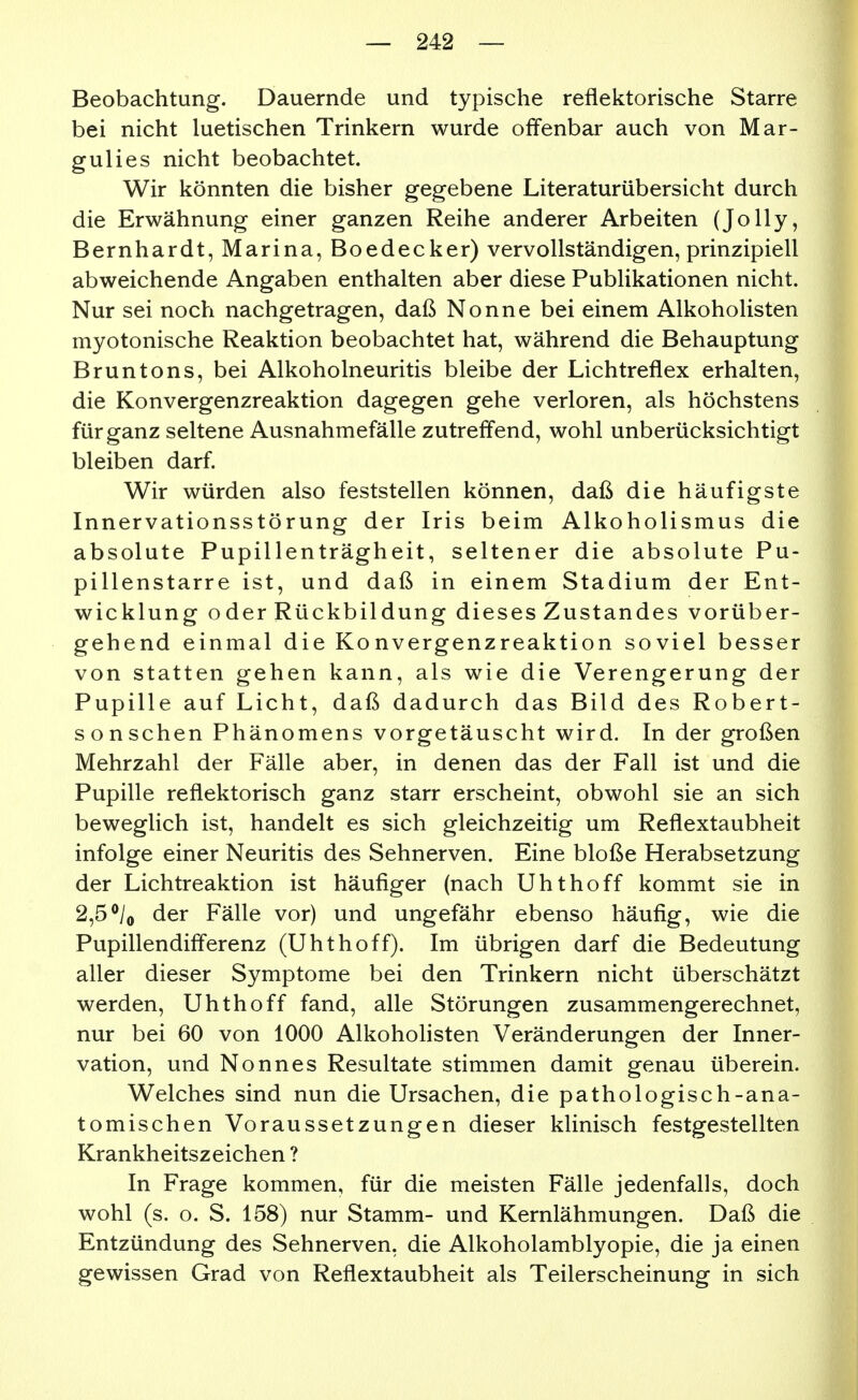 Beobachtung. Dauernde und typische reflektorische Starre bei nicht luetischen Trinkern wurde offenbar auch von Mar- gulies nicht beobachtet. Wir könnten die bisher gegebene Literaturübersicht durch die Erwähnung einer ganzen Reihe anderer Arbeiten (Jolly, Bernhardt, Marina, Boedecker) vervollständigen, prinzipiell abweichende Angaben enthalten aber diese Publikationen nicht. Nur sei noch nachgetragen, daß Nonne bei einem Alkoholisten myotonische Reaktion beobachtet hat, während die Behauptung Bruntons, bei Alkoholneuritis bleibe der Lichtreflex erhalten, die Konvergenzreaktion dagegen gehe verloren, als höchstens für ganz seltene Ausnahmefälle zutrefl*end, wohl unberücksichtigt bleiben darf Wir würden also feststellen können, daß die häufigste Innervationsstörung der Iris beim Alkoholismus die absolute Pupillenträgheit, seltener die absolute Pu- pillenstarre ist, und daß in einem Stadium der Ent- wicklung oder Rückbildung dieses Zustandes vorüber- gehend einmal die Konvergenzreaktion soviel besser von statten gehen kann, als wie die Verengerung der Pupille auf Licht, daß dadurch das Bild des Robert- sonschen Phänomens vorgetäuscht wird. In der großen Mehrzahl der Fälle aber, in denen das der Fall ist und die Pupille reflektorisch ganz starr erscheint, obwohl sie an sich beweglich ist, handelt es sich gleichzeitig um Reflextaubheit infolge einer Neuritis des Sehnerven. Eine bloße Herabsetzung der Lichtreaktion ist häufiger (nach Uhthoff kommt sie in 2,5*/o der Fälle vor) und ungefähr ebenso häufig, wie die Pupillendifferenz (Uhthoff). Im übrigen darf die Bedeutung aller dieser Symptome bei den Trinkern nicht überschätzt werden, Uhthoff fand, alle Störungen zusammengerechnet, nur bei 60 von 1000 Alkohohsten Veränderungen der Inner- vation, und Nonnes Resultate stimmen damit genau überein. Welches sind nun die Ursachen, die pathologisch-ana- tomischen Voraussetzungen dieser klinisch festgestellten Krankheitszeichen ? In Frage kommen, für die meisten Fälle jedenfalls, doch wohl (s. o. S. 158) nur Stamm- und Kernlähmungen. Daß die Entzündung des Sehnerven, die Alkoholamblyopie, die ja einen gewissen Grad von Reflextaubheit als Teilerscheinung in sich