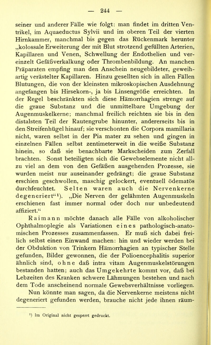 seiner und anderer Fälle wie folgt: man findet im dritten Ven- trikel, im Aquaeductus Sylvii und im oberen Teil der vierten Hirnkammer, manchmal bis gegen das Rückenmark herunter „kolossale Erweiterung der mit Blut strotzend gefüllten Arterien, Kapillaren und Venen,, Schwellung der Endothelien und ver- einzelt Gefäßverkalkung oder Thrombenbildung. An manchen Präparaten empfing man den Anschein neugebildeter, geweih- artig verästelter Kapillaren. Hinzu gesellten sich in allen Fällen Blutungen, die von der kleinsten mikroskopischen Ausdehnung angefangen bis Hirsekorn-, ja bis Linsengröße erreichten. In der Regel beschränkten sich diese Hämorrhagien strenge auf die graue Substanz und die unmittelbare Umgebung der Augenmuskelkerne; manchmal freilich reichten sie bis in den distalsten Teil der Rautengrube hinunter, andererseits bis in den Streifenhügel hinauf; sie verschonten die Corpora mamillaria nicht, waren selbst in der Pia mater zu sehen und gingen in einzelnen Fällen selbst zentimeterweit in die weiße Substanz hinein, so daß sie benachbarte Markscheiden zum Zerfall brachten. Sonst beteiligten sich die Gewebselemente nicht all- zu viel an dem von den Gefäßen ausgehenden Prozesse, sie wurden meist nur auseinander gedrängt; die graue Substanz erschien geschwollen, maschig gelockert, eventuell ödematös durchfeuchtet. Selten waren auch die Nervenkerne degeneriert^). „Die Nerven der gelähmten Augenmuskeln erschienen fast immer normal oder doch nur unbedeutend affiziert. Raimann möchte danach alle P'älle von alkoholischer Ophthalmoplegie als Variationen eines pathologisch-anato- mischen Prozesses zusammenfassen. Er muß sich dabei frei- lich selbst einen Einwand machen: hin und wieder werden bei der Obduktion von Trinkern Hämorrhagien an typischer Stelle gefunden, Bilder gewonnen, die der Polioencephalitis superior ähnlich sind, ohne daß intra vitam Augenmuskelstörungen bestanden hatten; auch das Umgekehrte kommt vor, daß bei Lebzeiten des Kranken schwere Lähmungen bestehen und nach dem Tode anscheinend normale Gewebsverhältnisse vorliegen. Nun könnte man sagen, da die Nervenkerne meistens nicht degeneriert gefunden werden, brauche nicht jede ihnen räum- ^) Im Original nicht gesperrt gedruckt.