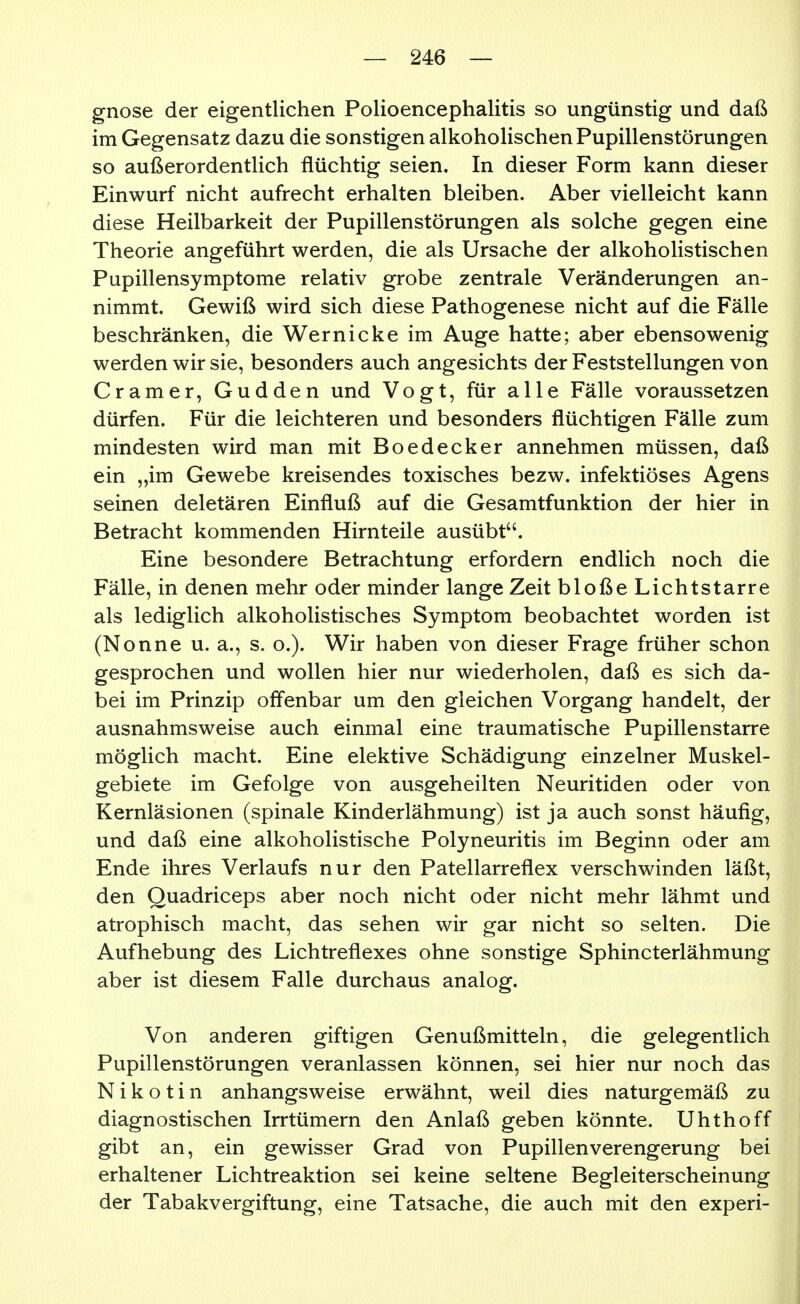 gnose der eigentlichen Polioencephalitis so ungünstig und daß im Gegensatz dazu die sonstigen alkoholischen Pupillenstörungen so außerordentlich flüchtig seien. In dieser Form kann dieser Einwurf nicht aufrecht erhalten bleiben. Aber vielleicht kann diese Heilbarkeit der Pupillenstörungen als solche gegen eine Theorie angeführt werden, die als Ursache der alkoholistischen Pupillensymptome relativ grobe zentrale Veränderungen an- nimmt. Gewiß wird sich diese Pathogenese nicht auf die Fälle beschränken, die Wernicke im Auge hatte; aber ebensowenig werden wir sie, besonders auch angesichts der Feststellungen von Gramer, Gudden und Vogt, für alle Fälle voraussetzen dürfen. Für die leichteren und besonders flüchtigen Fälle zum mindesten wird man mit Boedecker annehmen müssen, daß ein „im Gewebe kreisendes toxisches bezw. infektiöses Agens seinen deletären Einfluß auf die Gesamtfunktion der hier in Betracht kommenden Hirnteile ausübt. Eine besondere Betrachtung erfordern endlich noch die Fälle, in denen mehr oder minder lange Zeit bloße Lichtstarre als lediglich alkoholistisches Symptom beobachtet worden ist (Nonne u. a., s. o.). Wir haben von dieser Frage früher schon gesprochen und wollen hier nur wiederholen, daß es sich da- bei im Prinzip offenbar um den gleichen Vorgang handelt, der ausnahmsweise auch einmal eine traumatische Pupillenstarre möglich macht. Eine elektive Schädigung einzelner Muskel- gebiete im Gefolge von ausgeheilten Neuritiden oder von Kernläsionen (spinale Kinderlähmung) ist ja auch sonst häufig, und daß eine alkoholistische Polyneuritis im Beginn oder am Ende ihres Verlaufs nur den Patellarreflex verschwinden läßt, den Quadriceps aber noch nicht oder nicht mehr lähmt und atrophisch macht, das sehen wir gar nicht so selten. Die Aufhebung des Lichtreflexes ohne sonstige Sphincterlähmung aber ist diesem Falle durchaus analog. Von anderen giftigen Genußmitteln, die gelegentlich Pupillenstörungen veranlassen können, sei hier nur noch das Nikotin anhangsweise erwähnt, weil dies naturgemäß zu diagnostischen Irrtümern den Anlaß geben könnte. Uhthoff gibt an, ein gewisser Grad von Pupillen Verengerung bei erhaltener Lichtreaktion sei keine seltene Begleiterscheinung der Tabakvergiftung, eine Tatsache, die auch mit den experi-