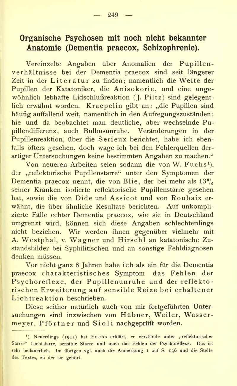 Organische Psychosen mit noch nicht bekannter Anatomie (Dementia praecox, Schizophrenie). Vereinzelte Angaben über Anomalien der Pupillen- verhältnisse bei der Dementia praecox sind seit längerer Zeit in der Literatur zu finden; namentlich die Weite der Pupillen der Katatoniker, die Anisokorie, und eine unge- wöhnlich lebhafte Lidschlußreaktion (J. Piltz) sind gelegent- lich erwähnt worden. Kraepelin gibt an: „die Pupillen sind häufig auffallend weit, namentlich in den Aufregungszuständen; hie und da beobachtet man deutliche, aber wechselnde Pu- pillendifferenz, auch Bulbusunruhe. Veränderungen in der Pupillenreaktion, über die Serieux berichtet, habe ich eben- falls öfters gesehen, doch wage ich bei den Fehlerquellen der- artiger Untersuchungen keine bestimmten Angaben zu machen. Von neueren Arbeiten seien sodann die von W. Fuchs^), der „reflektorische Pupillenstarre'' unter den Symptomen der Dementia praecox nennt, die von Blie, der bei mehr als 13^/^ seiner Kranken isolierte reflektorische Pupillenstarre gesehen hat, sowie die von Dide und Assicot und von Roubaix er- wähnt, die über ähnliche Resultate berichten. Auf unkompli- zierte Fälle echter Dementia praecox, wie sie in Deutschland umgrenzt wird, können sich diese Angaben schlechterdings nicht beziehen. Wir werden ihnen gegenüber vielmehr mit A. Westphal, v. Wagner und Hirschl an katatonische Zu- standsbilder bei Syphilitischen und an sonstige Fehldiagnosen denken müssen. Vor nicht ganz 8 Jahren habe ich als ein für die Dementia praecox charakteristisches Symptom das Fehlen der Psychoreflexe, der Pupillenunruhe und der reflekto- rischen Erweiterung auf sensible Reize bei erhaltener Lichtreaktion beschrieben. Diese seither natürlich auch von mir fortgeführten Unter- suchungen sind inzwischen von Hübner, Weiler, Wasser- meyer, Pförtner und Sioli nachgeprüft worden. ^) Neuerdings (19Ii) hat Fuchs erklärt, er verstünde unter „reflektorischer Starre Lichtstarre, sensible Starre und auch das Fehlen der Psychoreflexe. Das ist sehr bedauerlich. Im übrigen vgl. auch die Anmerkung i auf S. 136 und die Stelle des Textes, zu der sie gehört.