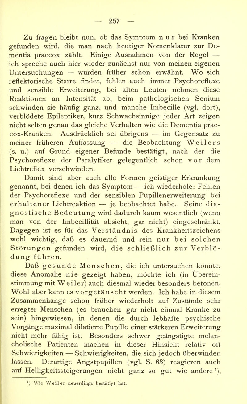 Zu fragen bleibt nun, ob das Symptom nur bei Kranken gefunden wird, die man nach heutiger Nomenklatur zur De- mentia praecox zählt. Einige Ausnahmen von der Regel — ich spreche auch hier wieder zunächst nur von meinen eigenen Untersuchungen — wurden früher schon erwähnt. Wo sich reflektorische Starre findet, fehlen auch immer Psychoreflexe und sensible Erweiterung, bei alten Leuten nehmen diese Reaktionen an Intensität ab, beim pathologischen Senium schwinden sie häufig ganz, und manche Imbecille (vgl. dort), verblödete Epileptiker, kurz Schwachsinnige jeder Art zeigen nicht selten genau das gleiche Verhalten wie die Dementia prae- cox-Kranken. Ausdrücklich sei übrigens — im Gegensatz zu meiner früheren Auffassung — die Beobachtung Weilers (s. u.) auf Grund eigener Befunde bestätigt, nach der die Psychoreflexe der Paralytiker gelegentlich schon vor dem Lichtreflex verschwinden. Damit sind aber auch alle Formen geistiger Erkrankung genannt, bei denen ich das Symptom — ich wiederhole: Fehlen der Psychoreflexe und der sensiblen Pupillenerweiterung bei erhaltener Lichtreaktion — je beobachtet habe. Seine dia- gnostische Bedeutung wird dadurch kaum wesentlich (wenn man von der Imbecillität absieht, gar nicht) eingeschränkt. Dagegen ist es für das Verständnis des Krankheitszeichens wohl wichtig, daß es dauernd und rein nur bei solchen Störungen gefunden wird, die schließlich zur Verblö- dung führen. Daß gesunde Menschen, die ich untersuchen konnte, diese Anomalie nie gezeigt haben, möchte ich (in Überein- stimmung mit Weiler) auch diesmal wieder besonders betonen. Wohl aber kann es vorgetäuscht werden. Ich habe in diesem Zusammenhange schon früher wiederholt auf Zustände sehr erregter Menschen (es brauchen gar nicht einmal Kranke zu sein) hingewiesen, in denen die durch lebhafte psychische Vorgänge maximal dilatierte Pupille einer stärkeren Erweiterung nicht mehr fähig ist. Besonders schwer geängstigte melan- cholische Patienten machen in dieser Hinsicht relativ oft Schwierigkeiten — Schwierigkeiten, die sich jedoch überwinden lassen. Derartige Angstpupillen (vgl. S. 63) reagieren auch auf Helligkeitssteigerungen nicht ganz so gut wie andere ^), ^) Wie Weiler neuerdings bestätigt hat.