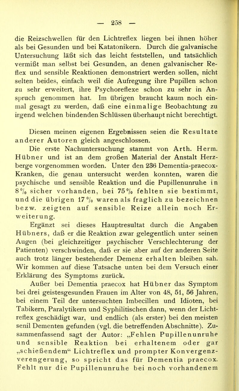 die Reizschwellen für den Lichtreflex liegen bei ihnen höher als bei Gesunden und bei Katatonikern. Durch die galvanische Untersuchung läßt sich das leicht feststellen, und tatsächlich vermißt man selbst bei Gesunden, an denen galvanischer Re- flex und sensible Reaktionen demonstriert werden sollen, nicht selten beides, einfach weil die Aufregung ihre Pupillen schon zu sehr erweitert, ihre Psychoreflexe schon zu sehr in An- spruch genommen hat. Im übrigen braucht kaum noch ein- mal gesagt zu werden, daß eine einmalige Beobachtung zu irgend welchen bindenden Schlüssen überhaupt nicht berechtigt. Diesen meinen eigenen Ergebnissen seien die Resultate anderer Autoren gleich angeschlossen. Die erste Nachuntersuchung stammt von Arth. Herm. Hübner und ist an dem großen Material der Anstalt Herz- berge vorgenommen worden. Unter den 236 Dementia-praecox- Kranken, die genau untersucht werden konnten, waren die psychische und sensible Reaktion und die Pupillenunruhe in 8^/0 sicher vorhanden, bei 75% fehlten sie bestimmt, und die übrigen 17 °/o waren als fraglich zu bezeichnen bezw. zeigten auf sensible Reize allein noch Er- weiterung. Ergänzt sei dieses Hauptresultat durch die Angaben Hübners, daß er die Reaktion zwar gelegentlich unter seinen Augen (bei gleichzeitiger psychischer Verschlechterung der Patienten) verschwinden, daß er sie aber auf der anderen Seite auch trotz länger bestehender Demenz erhalten bleiben sah. Wir kommen auf diese Tatsache unten bei dem Versuch einer Erklärung des Symptoms zurück. Außer bei Dementia praecox hat Hübner das Symptom bei drei geistesgesunden Frauen im Alter von 48, 51, 56 Jahren, bei einem Teil der untersuchten Imbecillen und Idioten, bei Tabikern, Paralytikern und Syphilitischen dann, wenn der Licht- reflex geschädigt war, und endlich (als erster) bei den meisten senil Dementen gefunden (vgl. die betreffenden Abschnitte). Zu- sammenfassend sagt der Autor: „Fehlen Pupillenunruhe und sensible Reaktion bei erhaltenem oder gar „schießendem Lichtreflex und prompter Konvergenz- verengerung, so spricht das für Dementia praecox. Fehlt nur die Pupillenunruhe bei noch vorhandenem