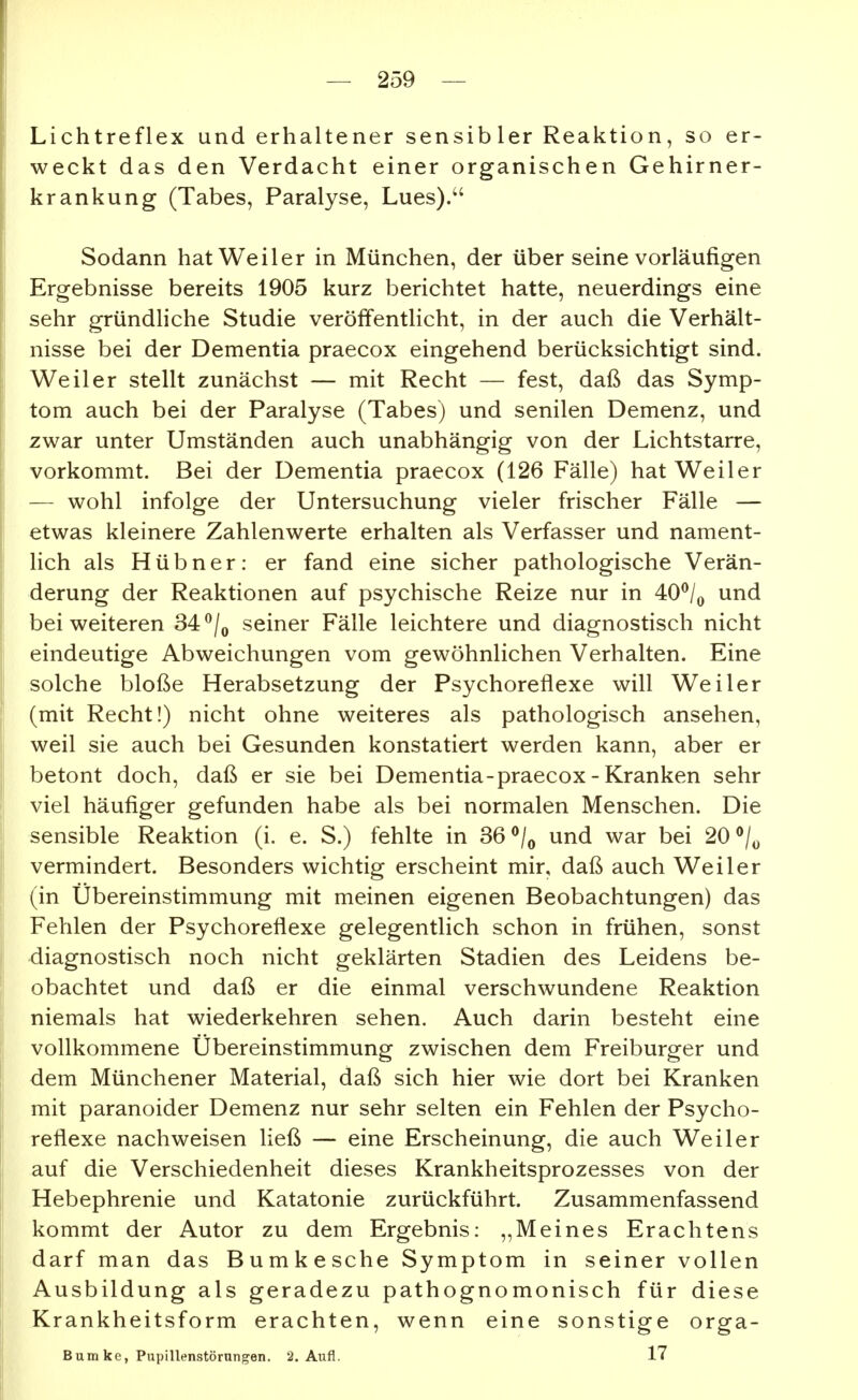 Lichtreflex und erhaltener sensibler Reaktion, so er- weckt das den Verdacht einer organischen Gehirner- krankung (Tabes, Paralyse, Lues). Sodann hat Weiler in München, der über seine vorläufigen Ergebnisse bereits 1905 kurz berichtet hatte, neuerdings eine sehr gründliche Studie veröffentlicht, in der auch die Verhält- nisse bei der Dementia praecox eingehend berücksichtigt sind. Weiler stellt zunächst — mit Recht — fest, daß das Symp- tom auch bei der Paralyse (Tabes) und senilen Demenz, und zwar unter Umständen auch unabhängig von der Lichtstarre, vorkommt. Bei der Dementia praecox (126 Fälle) hat Weiler — wohl infolge der Untersuchung vieler frischer Fälle — etwas kleinere Zahlenwerte erhalten als Verfasser und nament- lich als Hübner: er fand eine sicher pathologische Verän- derung der Reaktionen auf psychische Reize nur in 40^/^ und bei weiteren 34 ^/^ seiner Fälle leichtere und diagnostisch nicht eindeutige Abweichungen vom gewöhnlichen Verhalten. Eine solche bloße Herabsetzung der Psychoreflexe will Weiler (mit Recht!) nicht ohne weiteres als pathologisch ansehen, weil sie auch bei Gesunden konstatiert werden kann, aber er betont doch, daß er sie bei Dementia - praecox - Kranken sehr viel häufiger gefunden habe als bei normalen Menschen. Die sensible Reaktion (i. e. S.) fehlte in 36 und war bei 20^1^ vermindert. Besonders wichtig erscheint mir, daß auch Weiler (in Übereinstimmung mit meinen eigenen Beobachtungen) das Fehlen der Psychoreflexe gelegentlich schon in frühen, sonst diagnostisch noch nicht geklärten Stadien des Leidens be- obachtet und daß er die einmal verschwundene Reaktion niemals hat wiederkehren sehen. Auch darin besteht eine vollkommene Übereinstimmung zwischen dem Freiburger und dem Münchener Material, daß sich hier wie dort bei Kranken mit paranoider Demenz nur sehr selten ein Fehlen der Psycho- reflexe nachweisen ließ — eine Erscheinung, die auch Weiler auf die Verschiedenheit dieses Krankheitsprozesses von der Hebephrenie und Katatonie zurückführt. Zusammenfassend kommt der Autor zu dem Ergebnis: „Meines Erachtens darf man das Bumkesche Symptom in seiner vollen Ausbildung als geradezu pathognomonisch für diese Krankheitsform erachten, wenn eine sonstige orga- Bum ke, Pupillenstörungen. 2. Aufl. 17