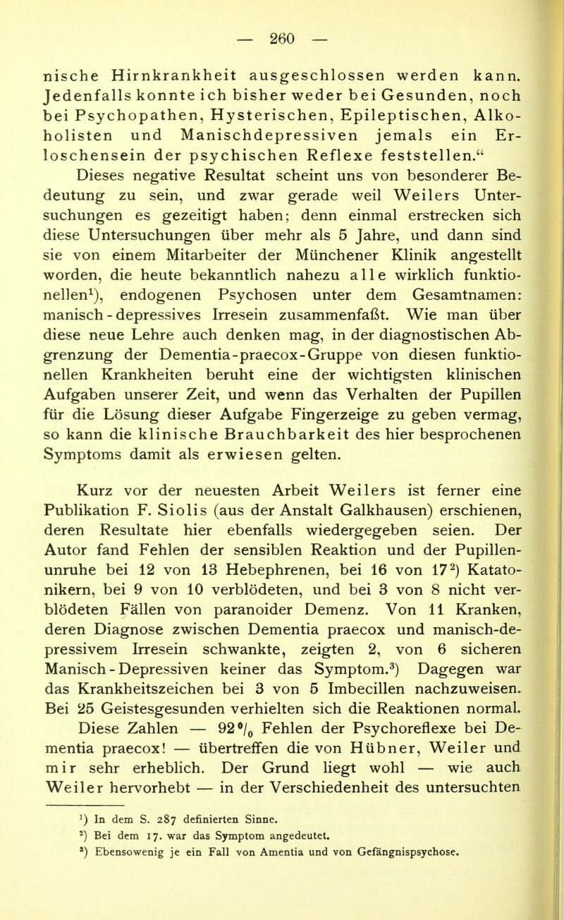 nische Hirnkrankheit ausgeschlossen werden kann. Jedenfalls konnte ich bisher weder bei Gesunden, noch bei Psychopathen, Hysterischen, Epileptischen, Alko- holisten und Manischdepressiven jemals ein Er- loschensein der psychischen Reflexe feststellen. Dieses negative Resultat scheint uns von besonderer Be- deutung zu sein, und zwar gerade weil Weilers Unter- suchungen es gezeitigt haben; denn einmal erstrecken sich diese Untersuchungen über mehr als 5 Jahre, und dann sind sie von einem Mitarbeiter der Münchener Klinik angestellt worden, die heute bekanntlich nahezu alle wirklich funktio- nellen^), endogenen Psychosen unter dem Gesamtnamen: manisch-depressives Irresein zusammenfaßt. Wie man über diese neue Lehre auch denken mag, in der diagnostischen Ab- grenzung der Dementia-praecox-Gruppe von diesen funktio- nellen Krankheiten beruht eine der wichtigsten klinischen Aufgaben unserer Zeit, und wenn das Verhalten der Pupillen für die Lösung dieser Aufgabe Fingerzeige zu geben vermag, so kann die klinische Brauchbarkeit des hier besprochenen Symptoms damit als erwiesen gelten. Kurz vor der neuesten Arbeit Weilers ist ferner eine Publikation F. Siolis (aus der Anstalt Galkhausen) erschienen, deren Resultate hier ebenfalls wiedergegeben seien. Der Autor fand Fehlen der sensiblen Reaktion und der Pupillen- unruhe bei 12 von 13 Hebephrenen, bei 16 von 17^) Katato- nikern, bei 9 von 10 verblödeten, und bei 3 von 8 nicht ver- blödeten Fällen von paranoider Demenz. Von 11 Kranken, deren Diagnose zwischen Dementia praecox und manisch-de- pressivem Irresein schwankte, zeigten 2, von 6 sicheren Manisch - Depressiven keiner das Symptom.^) Dagegen war das Krankheitszeichen bei 3 von 5 Imbecillen nachzuweisen. Bei 25 Geistesgesunden verhielten sich die Reaktionen normal. Diese Zahlen — 92 ^/^ Fehlen der Psychoreflexe bei De- mentia praecox! — übertreffen die von Hübner, Weiler und mir sehr erheblich. Der Grund liegt wohl — wie auch Weiler hervorhebt — in der Verschiedenheit des untersuchten ^) In dem S. 287 definierten Sinne. ^) Bei dem 17. war das Symptom angedeutet. ') Ebensowenig je ein Fall von Amentia und von Gefängnispsychose.