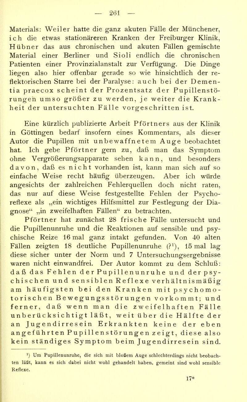Materials: Weiler hatte die ganz akuten Fälle der Münchener, i c h die etwas stationäreren Kranken der Freiburger Klinik, Hübner das aus chronischen und akuten Fällen gemischte Material einer Berliner und Sioli endlich die chronischen Patienten einer Provinzialanstalt zur Verfügung. Die Dinge liegen also hier offenbar gerade so wie hinsichtlich der re- flektorischen Starre bei der Paralyse: auch bei der Demen- tia praecox scheint der Prozentsatz der Pupillenstö- rungen umso größer zu werden, je weiter die Krank- heit der untersuchten Fälle vorgeschritten ist. Eine kürzlich publizierte Arbeit Pförtners aus der Klinik in Göttingen bedarf insofern eines Kommentars, als dieser Autor die Pupillen mit unbewaffnetem Auge beobachtet hat. Ich gebe Pförtner gern zu, daß man das Symptom ohne Vergrößerungsapparate sehen kann, und besonders davon, daß es nicht vorhanden ist, kann man sich auf so einfache Weise recht häufig überzeugen. Aber ich würde angesichts der zahlreichen Fehlerquellen doch nicht raten, das nur auf diese Weise festgestellte Fehlen der Psycho- reflexe als „ein wichtiges Hilfsmittel zur Festlegung der Dia- gnose „in zweifelhaften Fällen'' zu betrachten. Pförtner hat zunächst 28 frische Fälle untersucht und die Pupillenunruhe und die Reaktionen auf sensible und psy- chische Reize 16 mal ganz intakt gefunden. Von 40 alten Fällen zeigten 18 deutliche Pupillenunruhe (?^), 15 mal lag diese sicher unter der Norm und 7 Untersuchungsergebnisse waren nicht einwandfrei. Der Autor kommt zu dem Schluß: daß das Fehlen derPupi 11 enunruhe und der psy- chischen und sensiblen Reflexe verhältnismäßig am häufigsten bei den Kranken mit psychomo- torischen Bewegungsstörungen vorkommt; und ferner, daß wenn man die zweifelhaften Fälle unberücksichtigt läßt, weit über die Hälfte der an Jugendirresein Erkrankten keine der eben angeführten Pupillenstörungen zeigt, diese also kein ständiges Symptom beim Jugendirresein sind. ^) Um Pupillenunruhe, die sich mit bloßem Auge schlechterdings nicht beobach- ten läßt, kann es sich dabei nicht wohl gehandelt haben, gemeint sind wohl sensible Reflexe. 17*