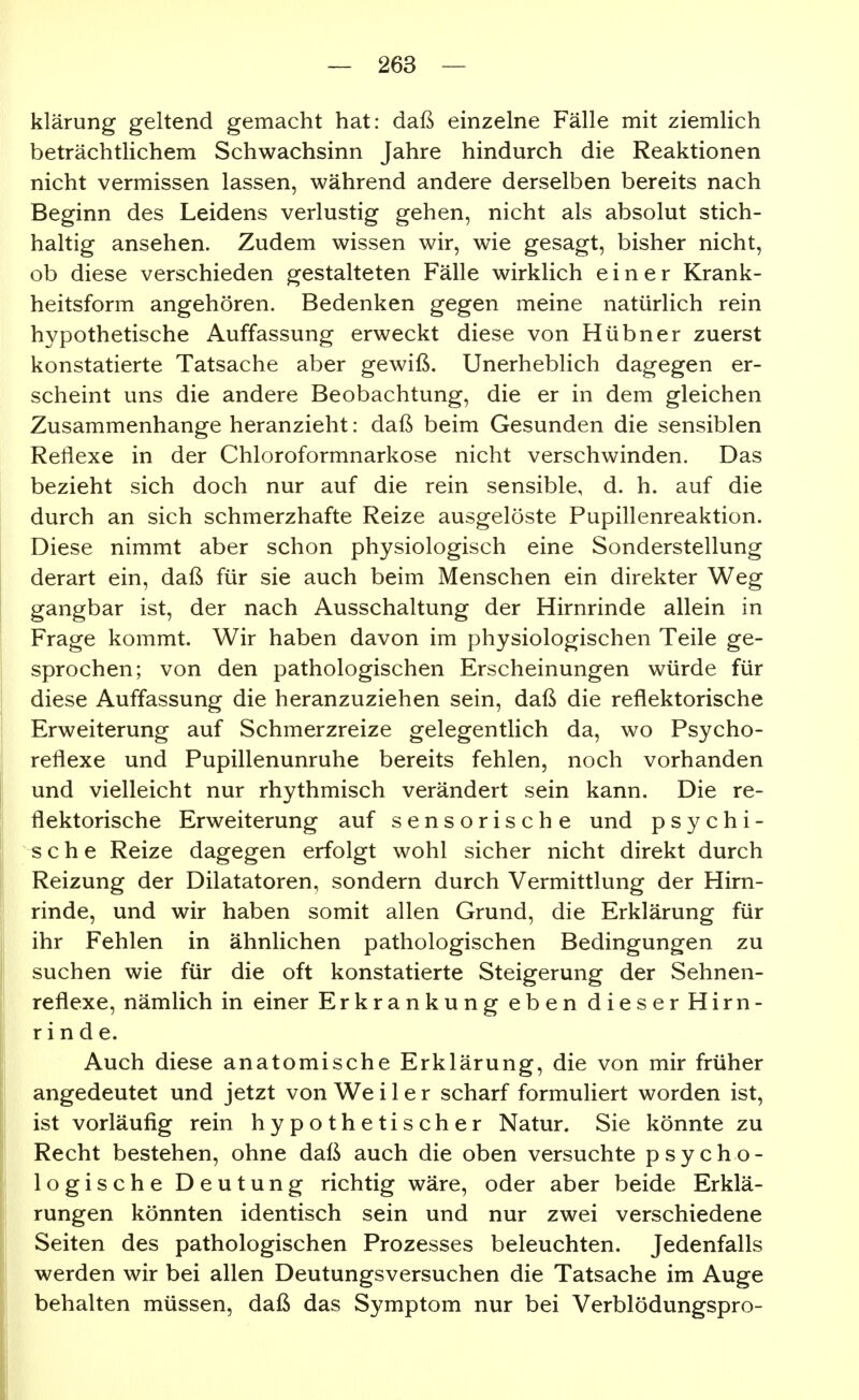 klärung geltend gemacht hat: daß einzelne Fälle mit ziemlich beträchtlichem Schwachsinn Jahre hindurch die Reaktionen nicht vermissen lassen, während andere derselben bereits nach Beginn des Leidens verlustig gehen, nicht als absolut stich- haltig ansehen. Zudem wissen wir, wie gesagt, bisher nicht, ob diese verschieden gestalteten Fälle wirklich einer Krank- heitsform angehören. Bedenken gegen meine natürlich rein hypothetische Auffassung erweckt diese von Hübner zuerst konstatierte Tatsache aber gewiß. Unerheblich dagegen er- scheint uns die andere Beobachtung, die er in dem gleichen Zusammenhange heranzieht: daß beim Gesunden die sensiblen Reflexe in der Chloroformnarkose nicht verschwinden. Das bezieht sich doch nur auf die rein sensible, d. h. auf die durch an sich schmerzhafte Reize ausgelöste Pupillenreaktion. Diese nimmt aber schon physiologisch eine Sonderstellung derart ein, daß für sie auch beim Menschen ein direkter Weg gangbar ist, der nach Ausschaltung der Hirnrinde allein in Frage kommt. Wir haben davon im physiologischen Teile ge- sprochen; von den pathologischen Erscheinungen würde für diese Auffassung die heranzuziehen sein, daß die reflektorische Erweiterung auf Schmerzreize gelegentlich da, wo Psycho- reflexe und Pupillenunruhe bereits fehlen, noch vorhanden und vielleicht nur rhythmisch verändert sein kann. Die re- flektorische Erweiterung auf sensorische und psychi- sche Reize dagegen erfolgt wohl sicher nicht direkt durch Reizung der Dilatatoren, sondern durch Vermittlung der Hirn- rinde, und wir haben somit allen Grund, die Erklärung für ihr Fehlen in ähnlichen pathologischen Bedingungen zu suchen wie für die oft konstatierte Steigerung der Sehnen- reflexe, nämlich in einer Erkrankung eben dieser Hirn- rinde. Auch diese anatomische Erklärung, die von mir früher angedeutet und jetzt von We i 1 e r scharf formuliert worden ist, ist vorläufig rein hypothetischer Natur. Sie könnte zu Recht bestehen, ohne daß auch die oben versuchte psycho- logische Deutung richtig wäre, oder aber beide Erklä- rungen könnten identisch sein und nur zwei verschiedene Seiten des pathologischen Prozesses beleuchten. Jedenfalls werden wir bei allen Deutungsversuchen die Tatsache im Auge behalten müssen, daß das Symptom nur bei Verblödungspro-